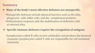 Summary
45
 Many of the body’s most effective defenses are nonspecific.
•Nonspecific defenses include physical barriers such as the skin,
phagocytic cells, killer cells, and the complement proteins.
•Inflammatory response aids the mobilization of defensive cells
at infected sites.
 Specific immune defenses require the recognition of antigens.
•Lymphocytes called B cells secrete antibodies and produce the humoral
response; lymphocytes called T cells are responsible for cell-mediated
immunity.
 