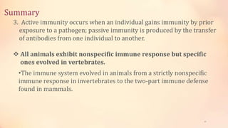 Summary
47
3. Active immunity occurs when an individual gains immunity by prior
exposure to a pathogen; passive immunity is produced by the transfer
of antibodies from one individual to another.
 All animals exhibit nonspecific immune response but specific
ones evolved in vertebrates.
•The immune system evolved in animals from a strictly nonspecific
immune response in invertebrates to the two-part immune defense
found in mammals.
 