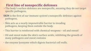 First line of nonspecific defenses
The body’s surface defenses are nonspecific, meaning they do not target
specific pathogens.
SKIN is the first of our immune system’s nonspecific defenses against
pathogens.
• Skin acts as a nearly impenetrable barrier to invading
pathogens, keeping them outside the body.
• This barrier is reinforced with chemical weapons – oil and sweat!
• Oil and sweat make the skin’s surface acidic, inhibiting the growth of
many pathogens and sweat contains
• the enzyme lysozyme which digests bacterial cell walls.
6
 