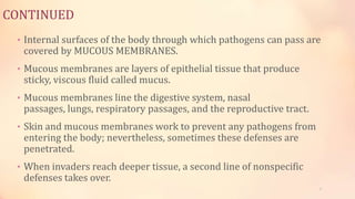 CONTINUED
• Internal surfaces of the body through which pathogens can pass are
covered by MUCOUS MEMBRANES.
• Mucous membranes are layers of epithelial tissue that produce
sticky, viscous fluid called mucus.
• Mucous membranes line the digestive system, nasal
passages, lungs, respiratory passages, and the reproductive tract.
• Skin and mucous membranes work to prevent any pathogens from
entering the body; nevertheless, sometimes these defenses are
penetrated.
• When invaders reach deeper tissue, a second line of nonspecific
defenses takes over.
7
 