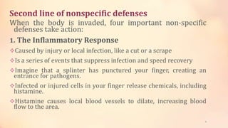 Second line of nonspecific defenses
When the body is invaded, four important non-specific
defenses take action:
1. The Inflammatory Response
Caused by injury or local infection, like a cut or a scrape
Is a series of events that suppress infection and speed recovery
Imagine that a splinter has punctured your finger, creating an
entrance for pathogens.
Infected or injured cells in your finger release chemicals, including
histamine.
Histamine causes local blood vessels to dilate, increasing blood
flow to the area.
8
 