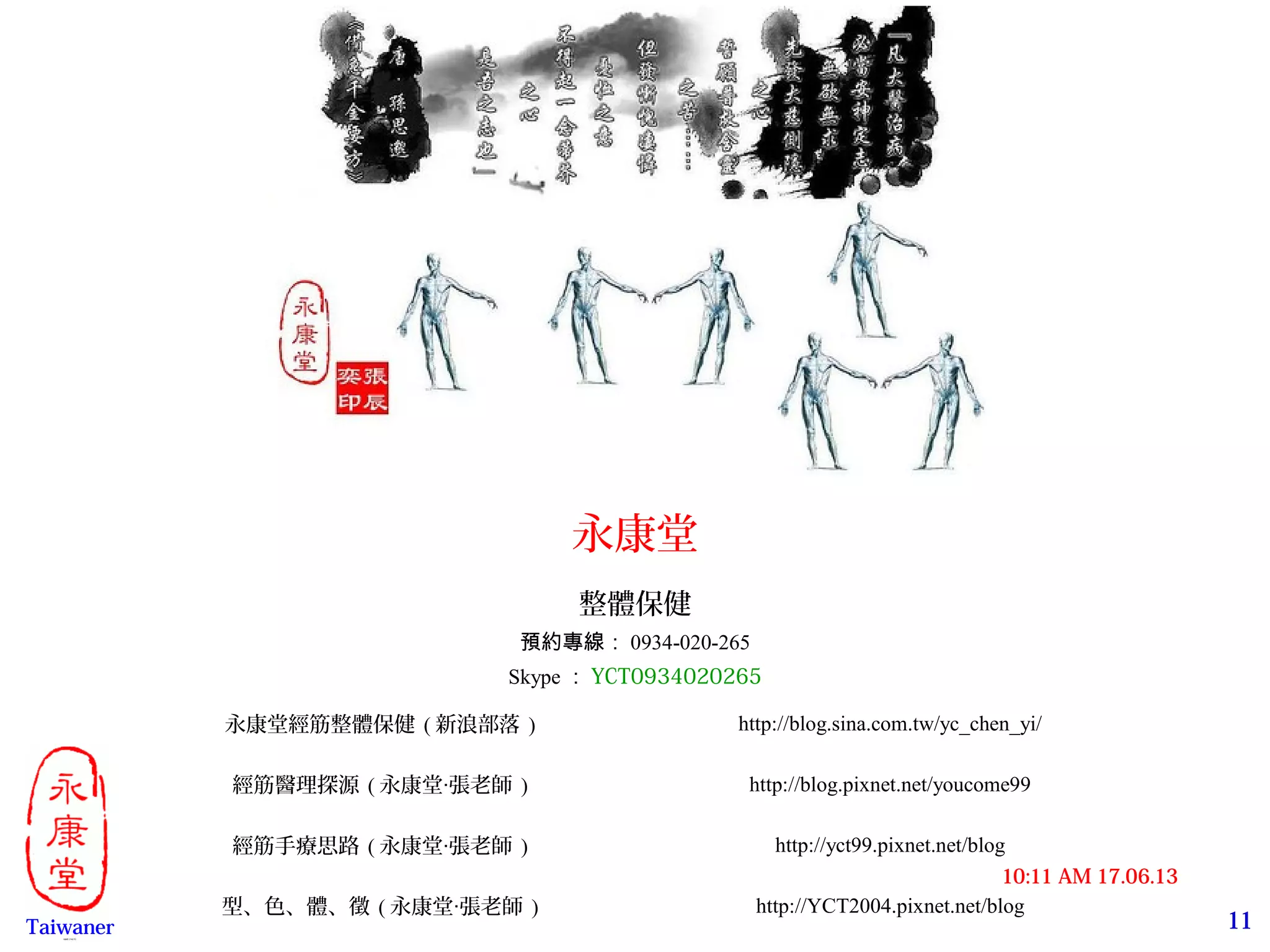 11
17.06.1310:11 AM
Taiwaner永康堂【 Y.C.T 】
永康堂
整體保健
預約專線： 0934-020-265
Skype ： YCT0934020265
永康堂經筋整體保健 ( 新浪部落 ) http://blog.sina.com.tw/yc_chen_yi/
經筋醫理探源 ( 永康堂 張老師‧ ) http://blog.pixnet.net/youcome99
經筋手療思路 ( 永康堂 張老師‧ ) http://yct99.pixnet.net/blog
型、色、體、徵 ( 永康堂 張老師‧ ) http://YCT2004.pixnet.net/blog
 