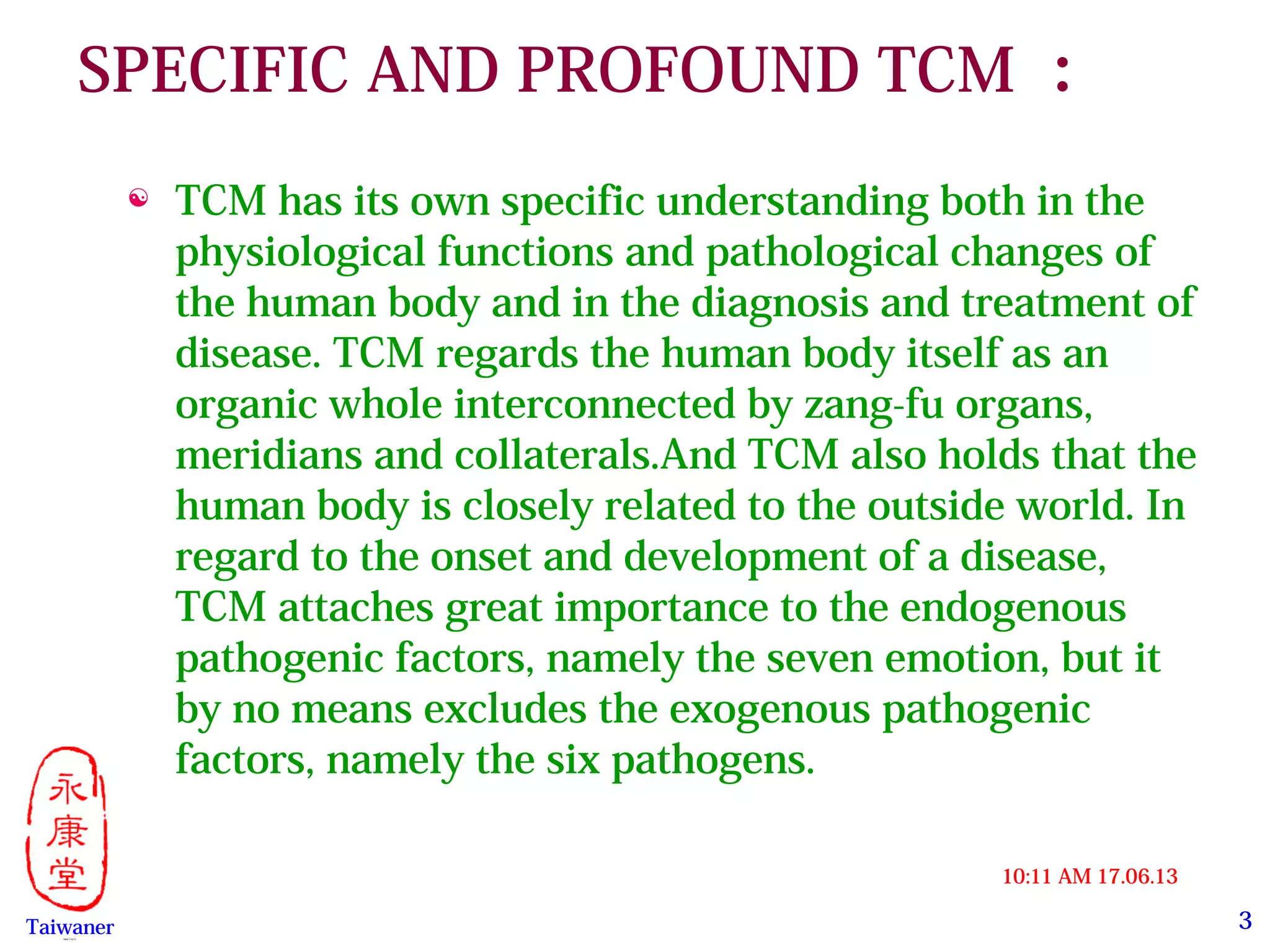 3
17.06.1310:11 AM
Taiwaner永康堂【 Y.C.T 】
SPECIFIC AND PROFOUND TCM ：
 TCM has its own specific understanding both in the
physiological functions and pathological changes of
the human body and in the diagnosis and treatment of
disease. TCM regards the human body itself as an
organic whole interconnected by zang-fu organs,
meridians and collaterals.And TCM also holds that the
human body is closely related to the outside world. In
regard to the onset and development of a disease,
TCM attaches great importance to the endogenous
pathogenic factors, namely the seven emotion, but it
by no means excludes the exogenous pathogenic
factors, namely the six pathogens.
 