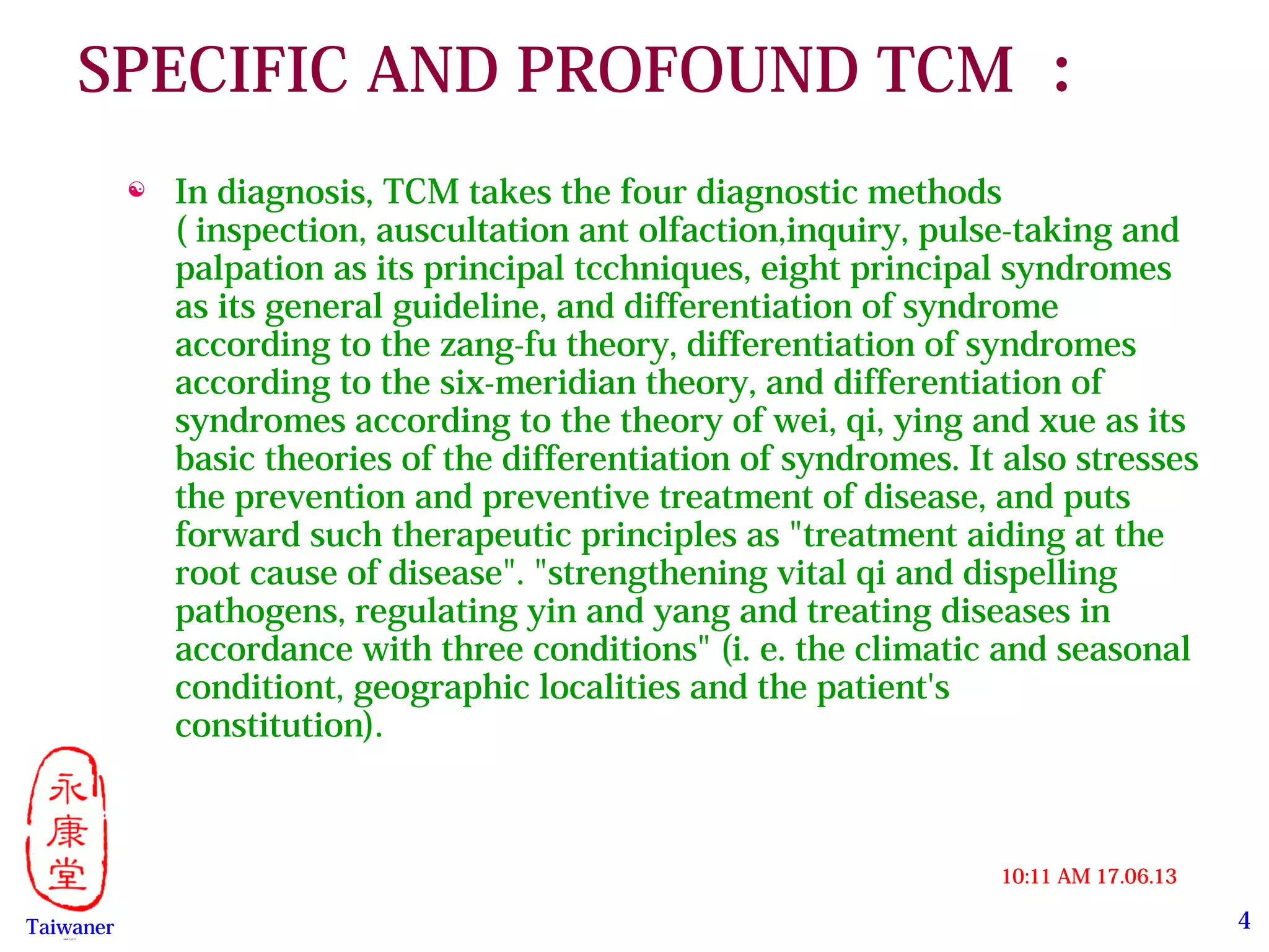 4
17.06.1310:11 AM
Taiwaner永康堂【 Y.C.T 】
SPECIFIC AND PROFOUND TCM ：
 In diagnosis, TCM takes the four diagnostic methods
( inspection, auscultation ant olfaction,inquiry, pulse-taking and
palpation as its principal tcchniques, eight principal syndromes
as its general guideline, and differentiation of syndrome
according to the zang-fu theory, differentiation of syndromes
according to the six-meridian theory, and differentiation of
syndromes according to the theory of wei, qi, ying and xue as its
basic theories of the differentiation of syndromes. It also stresses
the prevention and preventive treatment of disease, and puts
forward such therapeutic principles as "treatment aiding at the
root cause of disease". "strengthening vital qi and dispelling
pathogens, regulating yin and yang and treating diseases in
accordance with three conditions" (i. e. the climatic and seasonal
conditiont, geographic localities and the patient's
constitution).   
 