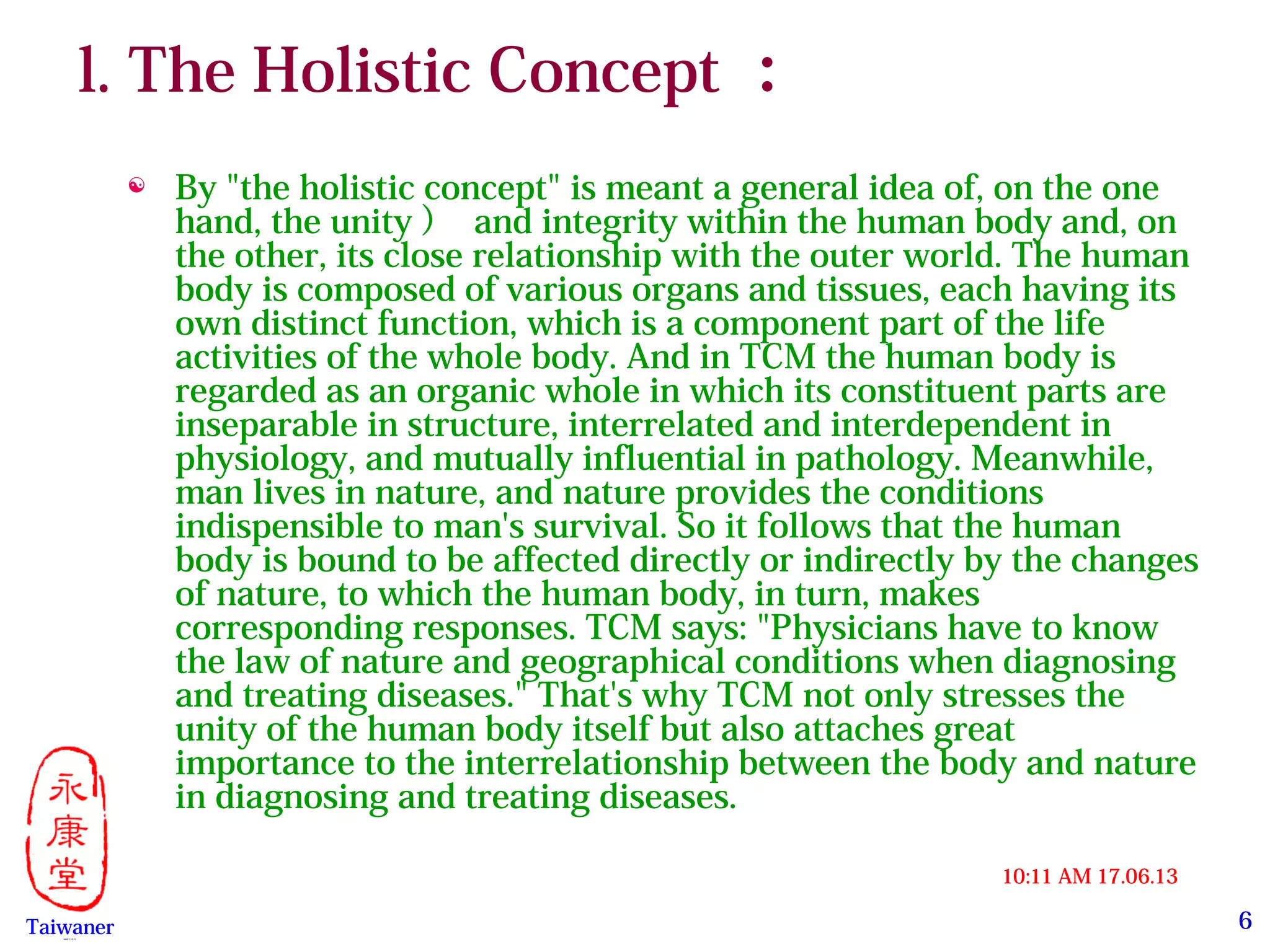 6
17.06.1310:11 AM
Taiwaner永康堂【 Y.C.T 】
l. The Holistic Concept ：
 By "the holistic concept" is meant a general idea of, on the one
hand, the unity ） and integrity within the human body and, on
the other, its close relationship with the outer world. The human
body is composed of various organs and tissues, each having its
own distinct function, which is a component part of the life
activities of the whole body. And in TCM the human body is
regarded as an organic whole in which its constituent parts are
inseparable in structure, interrelated and interdependent in
physiology, and mutually influential in pathology. Meanwhile,
man lives in nature, and nature provides the conditions
indispensible to man's survival. So it follows that the human
body is bound to be affected directly or indirectly by the changes
of nature, to which the human body, in turn, makes
corresponding responses. TCM says: "Physicians have to know
the law of nature and geographical conditions when diagnosing
and treating diseases." That's why TCM not only stresses the
unity of the human body itself but also attaches great
importance to the interrelationship between the body and nature
in diagnosing and treating diseases.
 