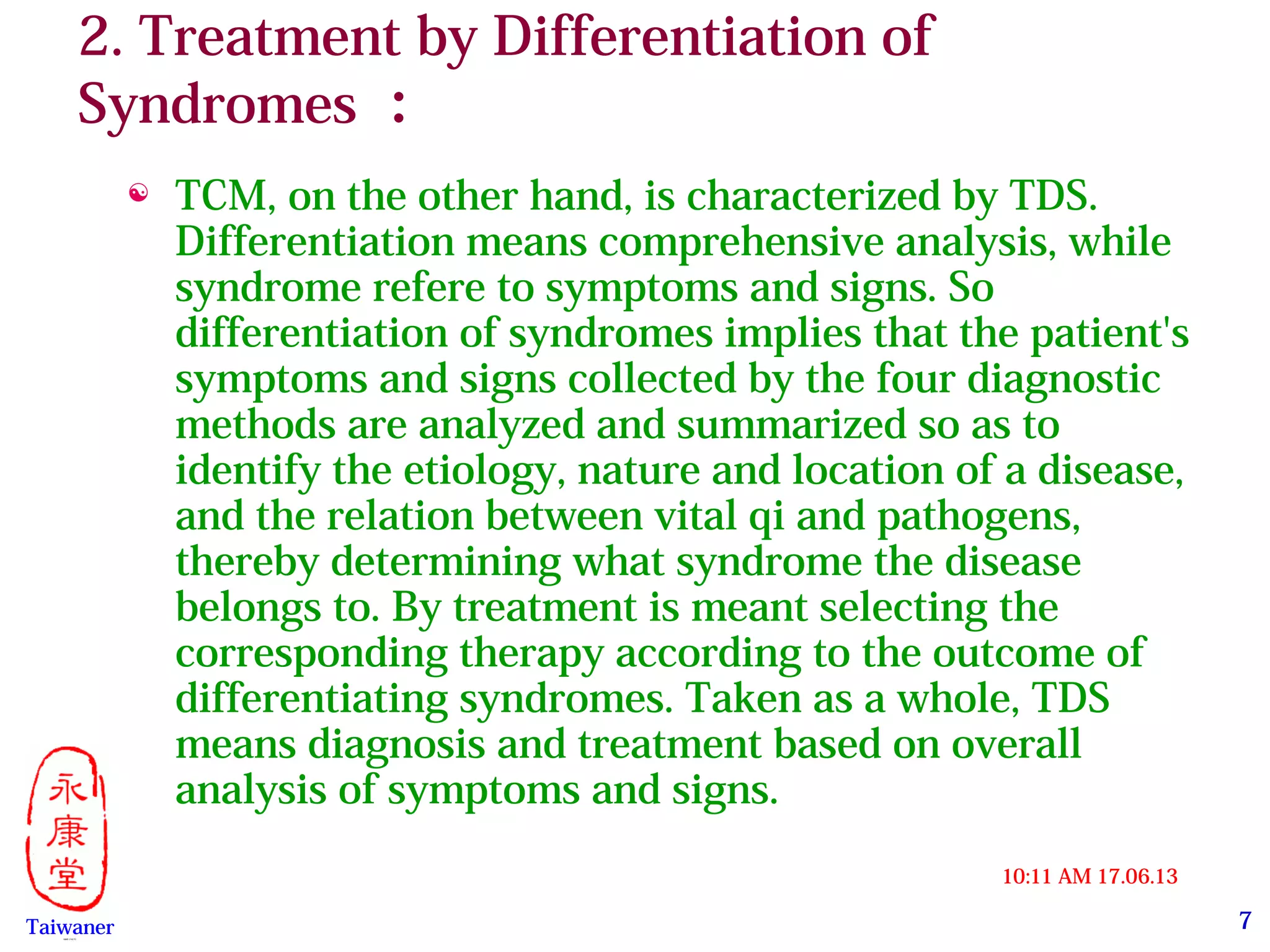 7
17.06.1310:11 AM
Taiwaner永康堂【 Y.C.T 】
2. Treatment by Differentiation of
Syndromes ：
 TCM, on the other hand, is characterized by TDS.
Differentiation means comprehensive analysis, while
syndrome refere to symptoms and signs. So
differentiation of syndromes implies that the patient's
symptoms and signs collected by the four diagnostic
methods are analyzed and summarized so as to
identify the etiology, nature and location of a disease,
and the relation between vital qi and pathogens,
thereby determining what syndrome the disease
belongs to. By treatment is meant selecting the
corresponding therapy according to the outcome of
differentiating syndromes. Taken as a whole, TDS
means diagnosis and treatment based on overall
analysis of symptoms and signs.
 