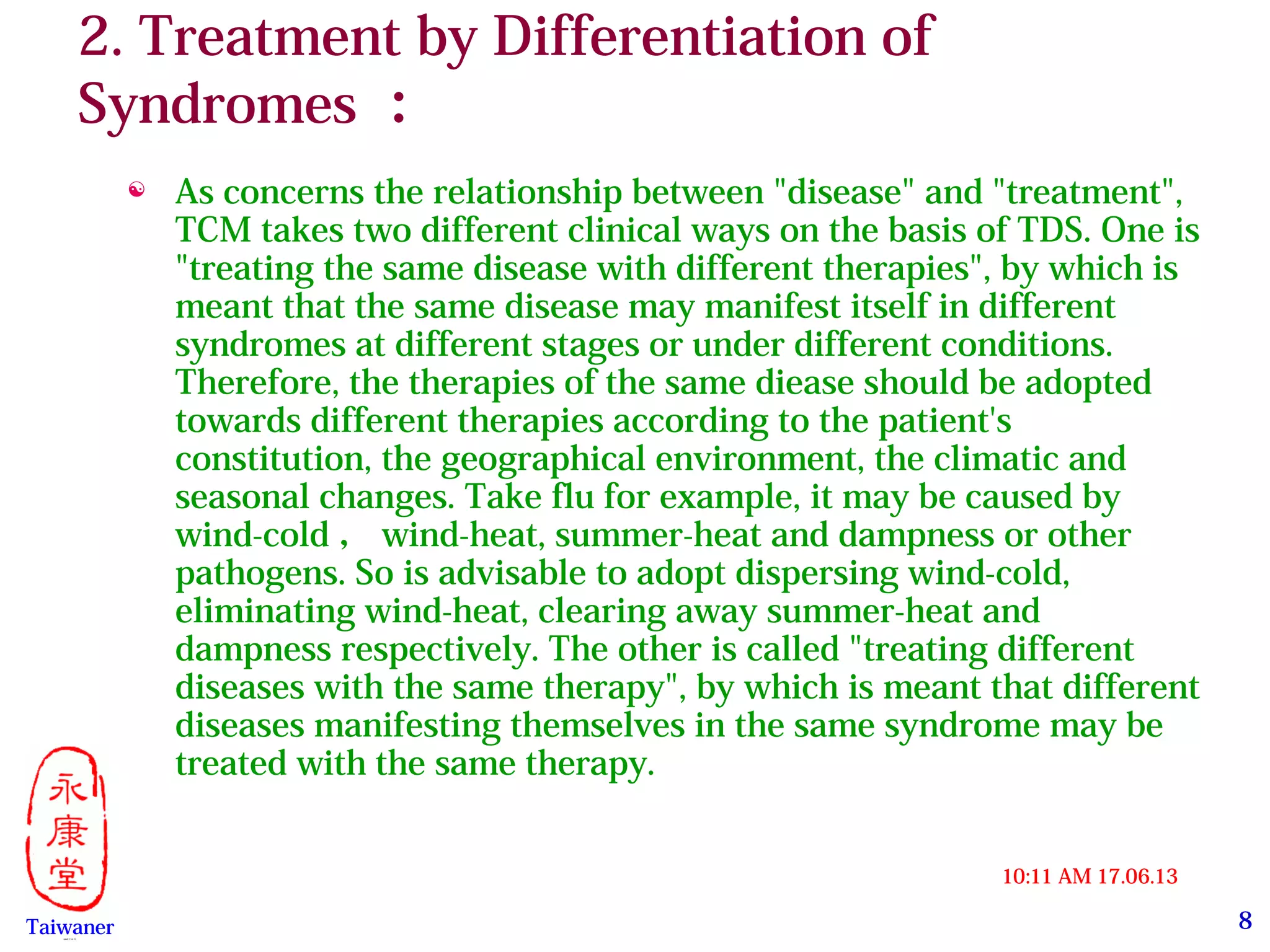 8
17.06.1310:11 AM
Taiwaner永康堂【 Y.C.T 】
2. Treatment by Differentiation of
Syndromes ：
 As concerns the relationship between "disease" and "treatment",
TCM takes two different clinical ways on the basis of TDS. One is
"treating the same disease with different therapies", by which is
meant that the same disease may manifest itself in different
syndromes at different stages or under different conditions.
Therefore, the therapies of the same diease should be adopted
towards different therapies according to the patient's
constitution, the geographical environment, the climatic and
seasonal changes. Take flu for example, it may be caused by
wind-cold ， wind-heat, summer-heat and dampness or other
pathogens. So is advisable to adopt dispersing wind-cold,
eliminating wind-heat, clearing away summer-heat and
dampness respectively. The other is called "treating different
diseases with the same therapy", by which is meant that different
diseases manifesting themselves in the same syndrome may be
treated with the same therapy.
 