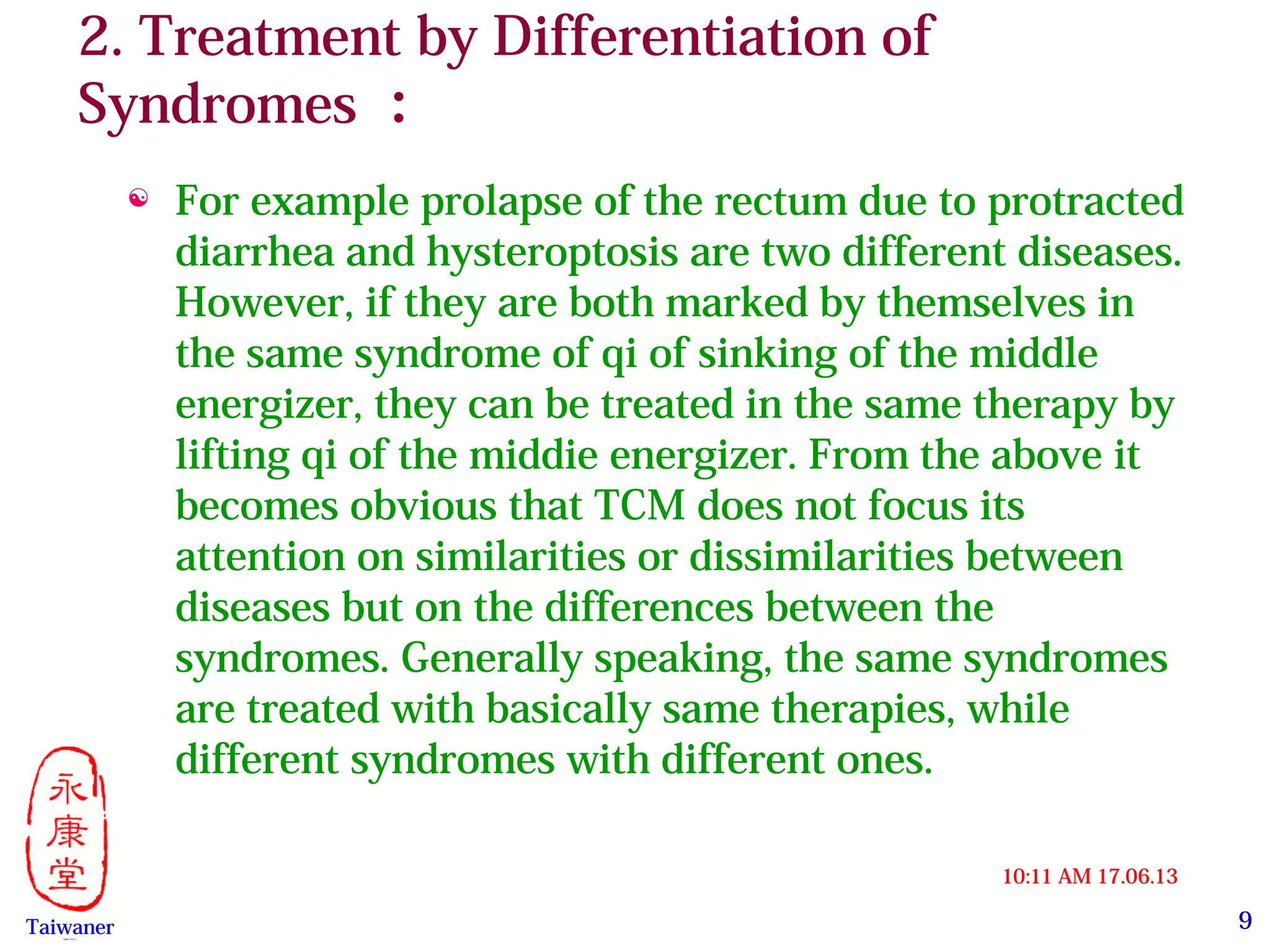 9
17.06.1310:11 AM
Taiwaner永康堂【 Y.C.T 】
2. Treatment by Differentiation of
Syndromes ：
 For example prolapse of the rectum due to protracted
diarrhea and hysteroptosis are two different diseases.
However, if they are both marked by themselves in
the same syndrome of qi of sinking of the middle
energizer, they can be treated in the same therapy by
lifting qi of the middie energizer. From the above it
becomes obvious that TCM does not focus its
attention on similarities or dissimilarities between
diseases but on the differences between the
syndromes. Generally speaking, the same syndromes
are treated with basically same therapies, while
different syndromes with different ones.
 