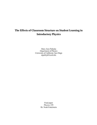 The Effects of Classroom Structure on Student Learning in 
Introductory Physics 
Mary Ann Polityka 
Department of Physics 
University of California, San Diego 
mpolityk@ucsd.edu 
Final paper 
Physics 199 
Dr. Noah Finkelstein 
 