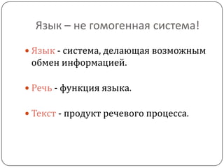 Язык – не гомогенная система!
 Язык - система, делающая возможным
обмен информацией.
 Речь - функция языка.
 Текст - продукт речевого процесса.
 