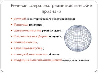 Речевая сфера: экстралингвистические
признаки
 устный характер речевого продуцирования;
 бытовая тематика;
 стереотипность речевых актов;
 диалогическая форма общения;
 спонтанность;
 эмоциональность ;
 непосредственность общения;
 неофициальность отношений между участниками.
 