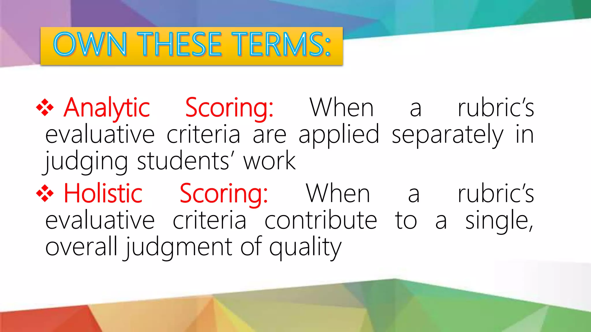  Analytic Scoring: When a rubric’s
evaluative criteria are applied separately in
judging students’ work
 Holistic Scoring: When a rubric’s
evaluative criteria contribute to a single,
overall judgment of quality
 
