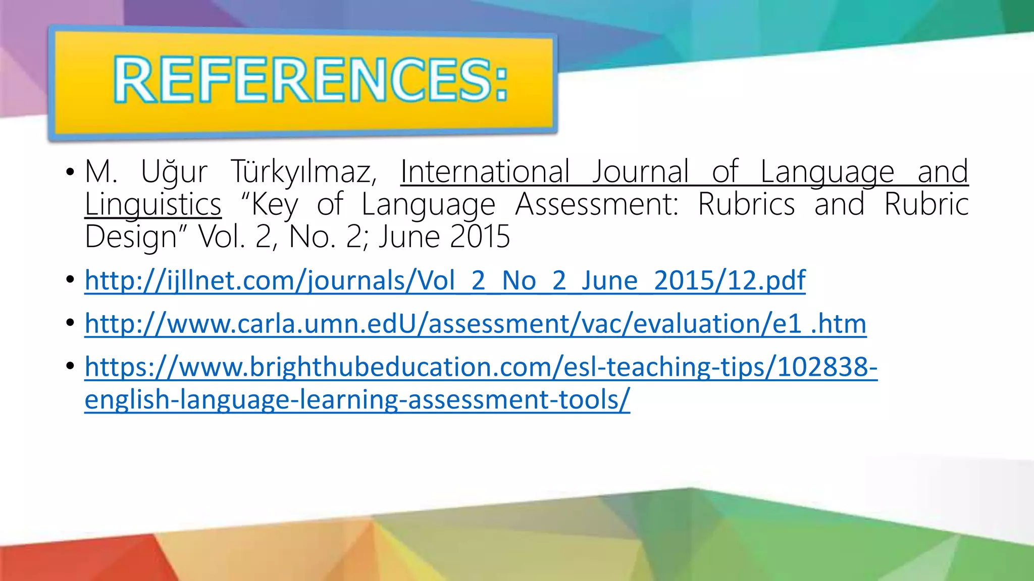• M. Uğur Türkyılmaz, International Journal of Language and
Linguistics “Key of Language Assessment: Rubrics and Rubric
Design” Vol. 2, No. 2; June 2015
• http://ijllnet.com/journals/Vol_2_No_2_June_2015/12.pdf
• http://www.carla.umn.edU/assessment/vac/evaluation/e1 .htm
• https://www.brighthubeducation.com/esl-teaching-tips/102838-
english-language-learning-assessment-tools/
 