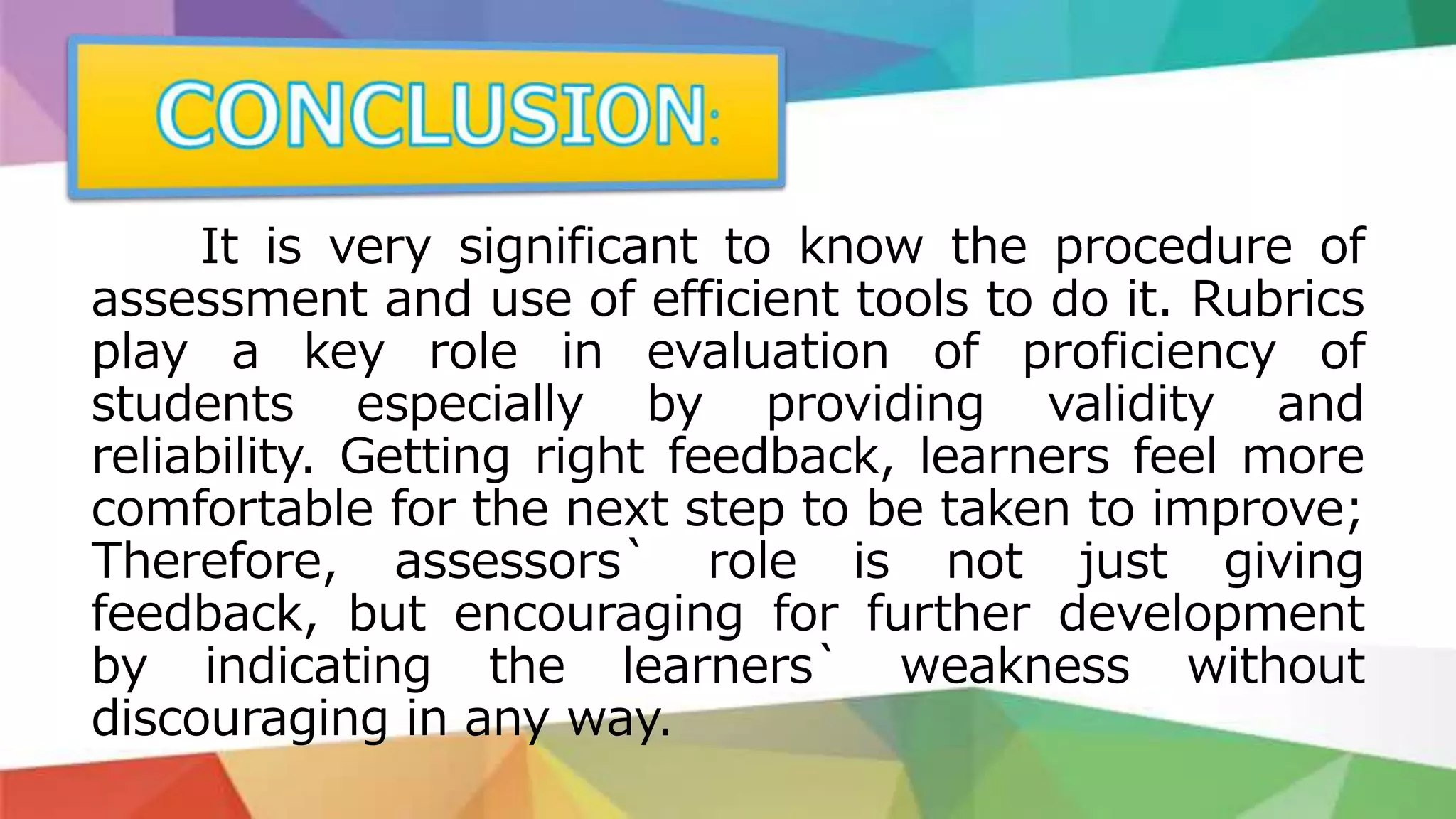It is very significant to know the procedure of
assessment and use of efficient tools to do it. Rubrics
play a key role in evaluation of proficiency of
students especially by providing validity and
reliability. Getting right feedback, learners feel more
comfortable for the next step to be taken to improve;
Therefore, assessors` role is not just giving
feedback, but encouraging for further development
by indicating the learners` weakness without
discouraging in any way.
 