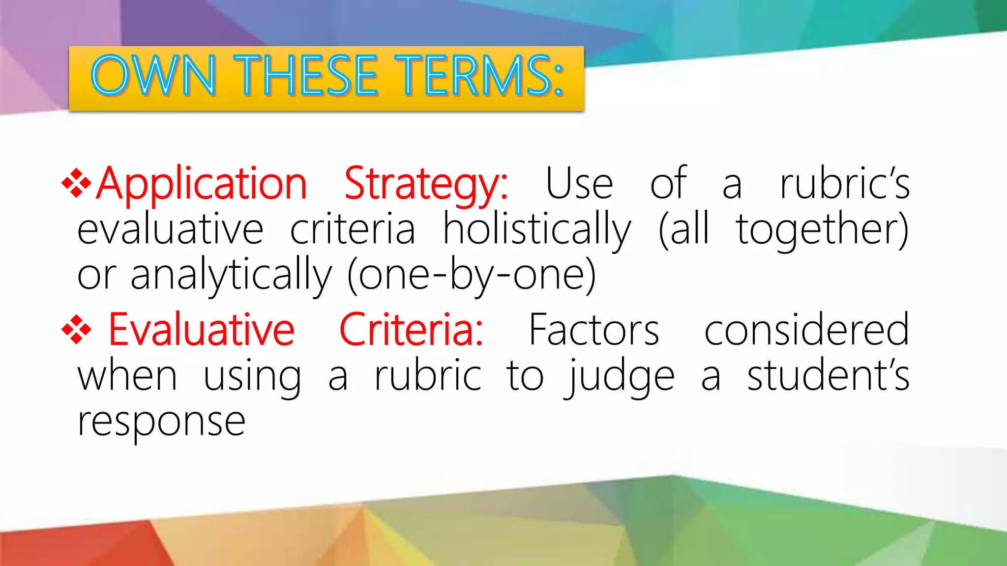Application Strategy: Use of a rubric’s
evaluative criteria holistically (all together)
or analytically (one-by-one)
 Evaluative Criteria: Factors considered
when using a rubric to judge a student’s
response
 
