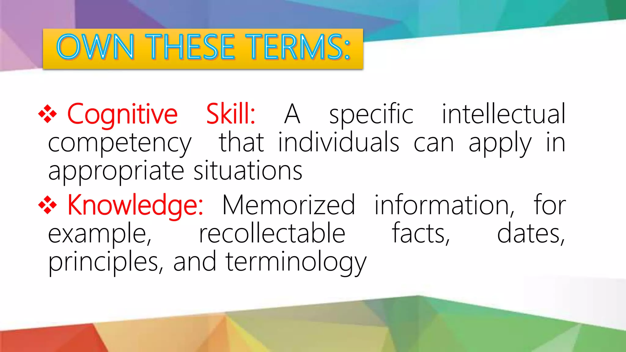  Cognitive Skill: A specific intellectual
competency that individuals can apply in
appropriate situations
 Knowledge: Memorized information, for
example, recollectable facts, dates,
principles, and terminology
 