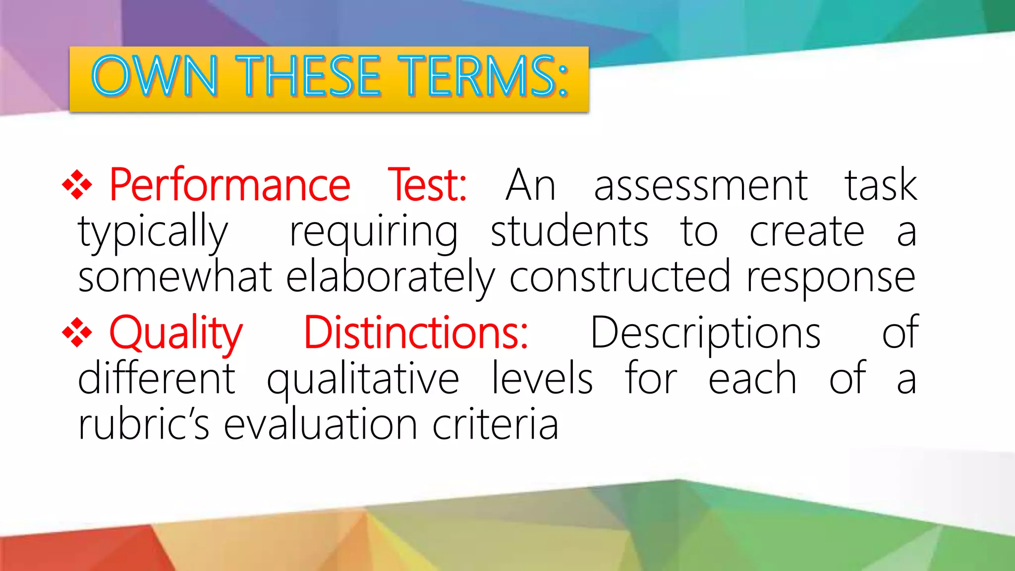  Performance Test: An assessment task
typically requiring students to create a
somewhat elaborately constructed response
 Quality Distinctions: Descriptions of
different qualitative levels for each of a
rubric’s evaluation criteria
 