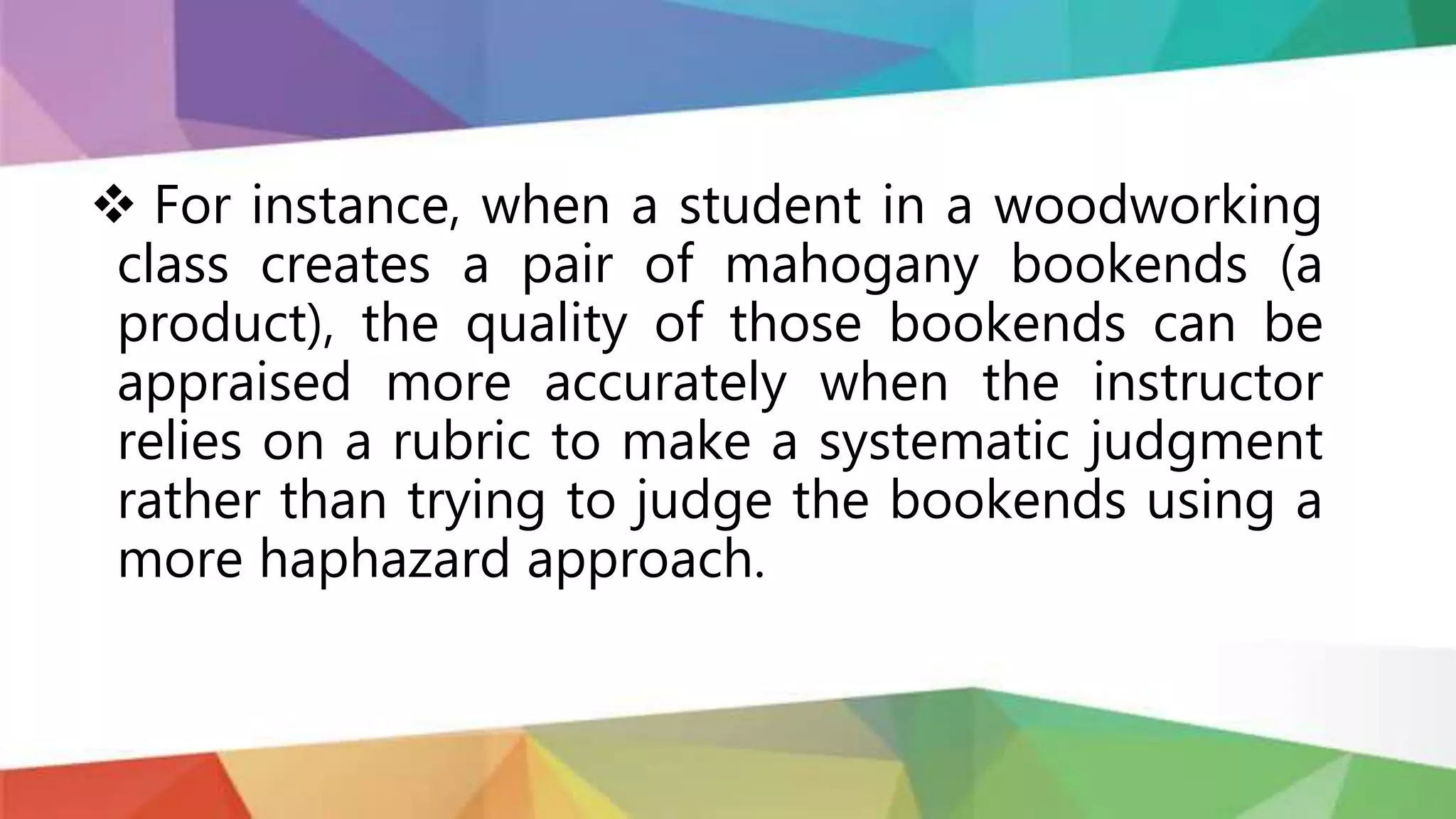  For instance, when a student in a woodworking
class creates a pair of mahogany bookends (a
product), the quality of those bookends can be
appraised more accurately when the instructor
relies on a rubric to make a systematic judgment
rather than trying to judge the bookends using a
more haphazard approach.
 