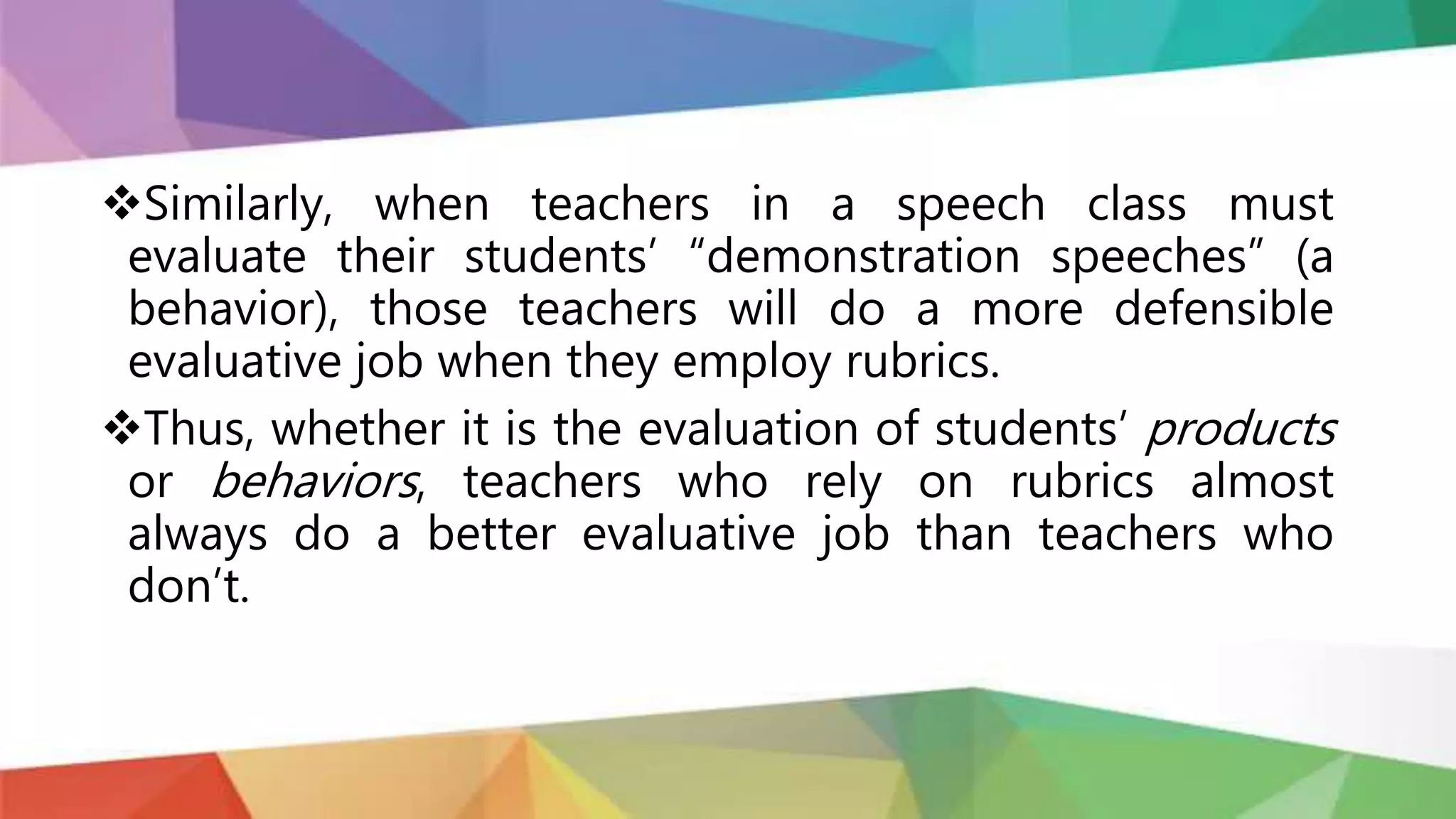 Similarly, when teachers in a speech class must
evaluate their students’ “demonstration speeches” (a
behavior), those teachers will do a more defensible
evaluative job when they employ rubrics.
Thus, whether it is the evaluation of students’ products
or behaviors, teachers who rely on rubrics almost
always do a better evaluative job than teachers who
don’t.
 