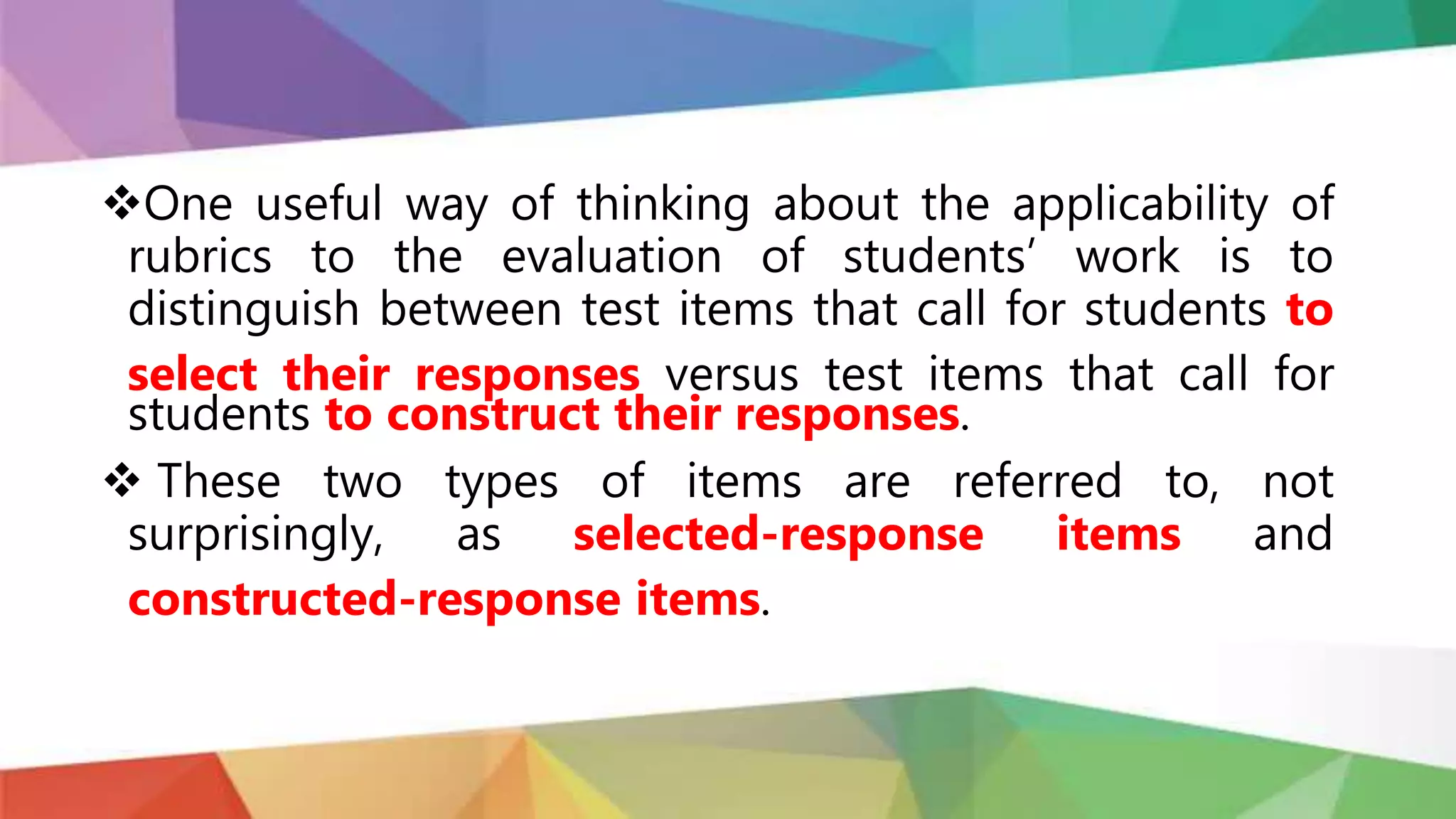 One useful way of thinking about the applicability of
rubrics to the evaluation of students’ work is to
distinguish between test items that call for students to
select their responses versus test items that call for
students to construct their responses.
 These two types of items are referred to, not
surprisingly, as selected-response items and
constructed-response items.
 