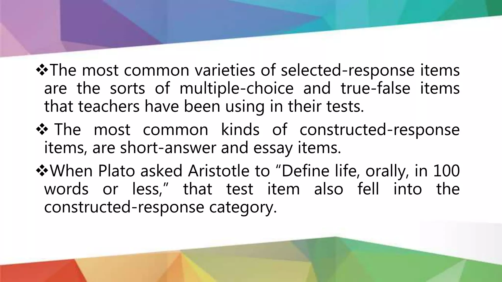 The most common varieties of selected-response items
are the sorts of multiple-choice and true-false items
that teachers have been using in their tests.
 The most common kinds of constructed-response
items, are short-answer and essay items.
When Plato asked Aristotle to “Define life, orally, in 100
words or less,” that test item also fell into the
constructed-response category.
 