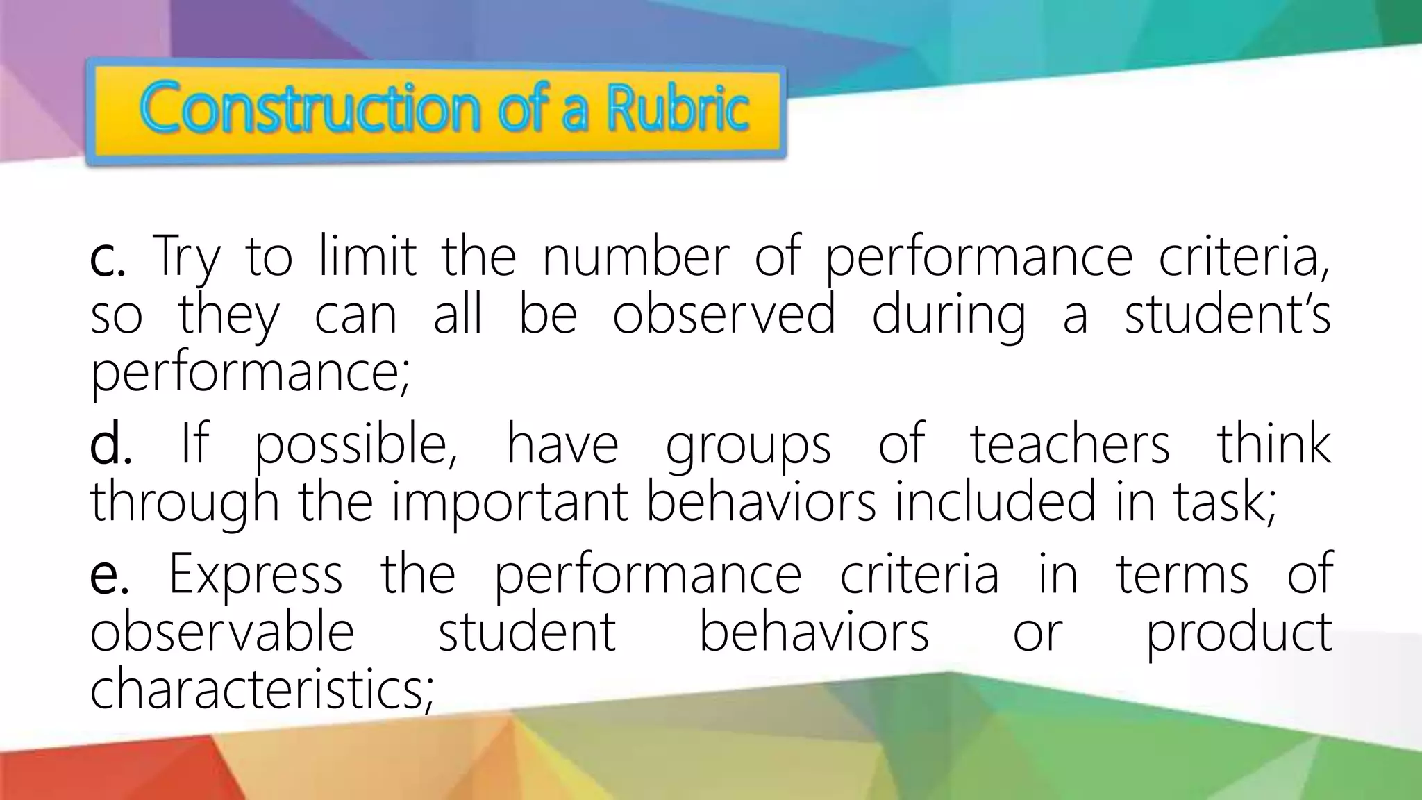 c. Try to limit the number of performance criteria,
so they can all be observed during a student’s
performance;
d. If possible, have groups of teachers think
through the important behaviors included in task;
e. Express the performance criteria in terms of
observable student behaviors or product
characteristics;
 