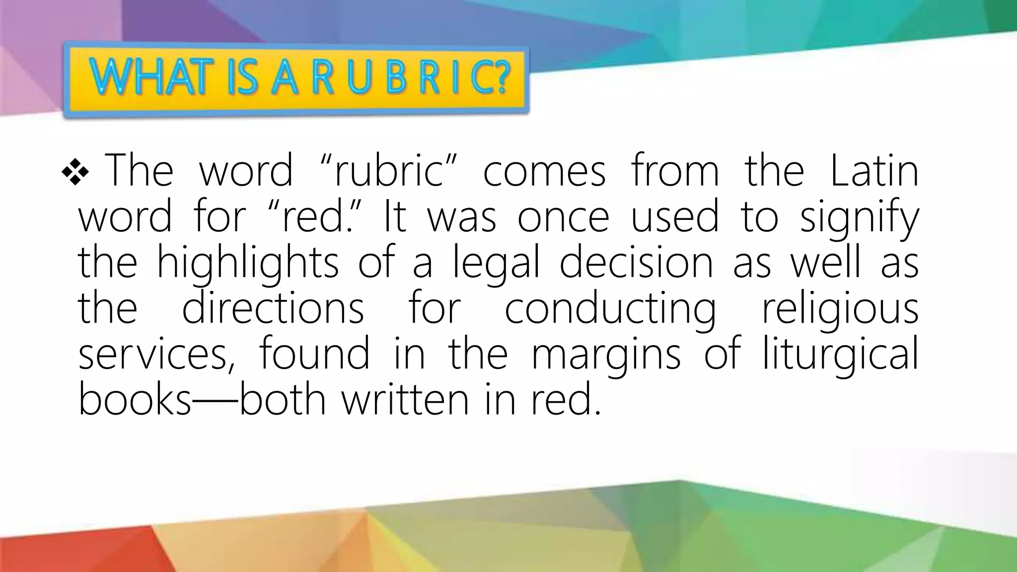  The word “rubric” comes from the Latin
word for “red.” It was once used to signify
the highlights of a legal decision as well as
the directions for conducting religious
services, found in the margins of liturgical
books—both written in red.
 