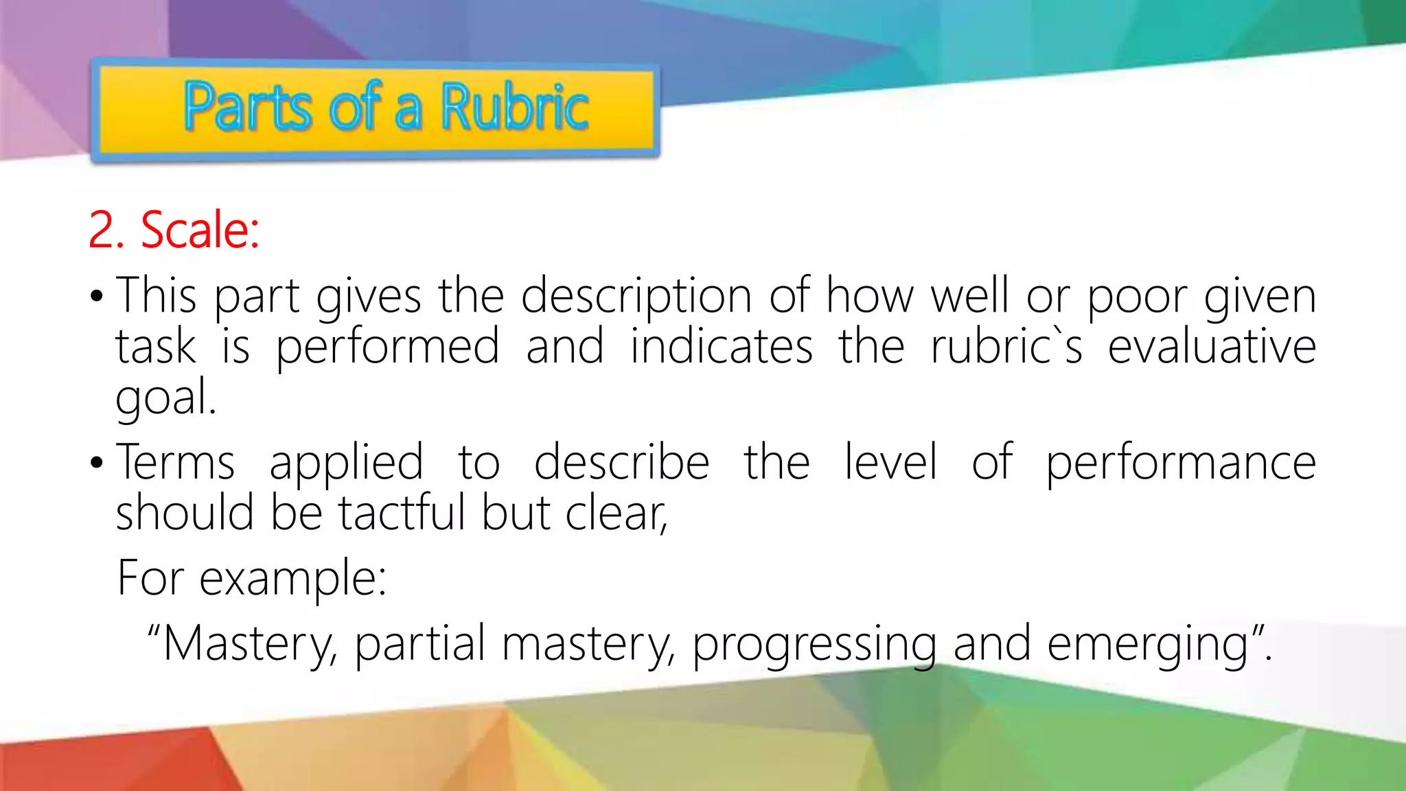 2. Scale:
• This part gives the description of how well or poor given
task is performed and indicates the rubric`s evaluative
goal.
• Terms applied to describe the level of performance
should be tactful but clear,
For example:
“Mastery, partial mastery, progressing and emerging”.
 