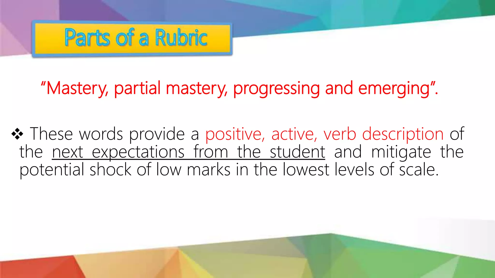 “Mastery, partial mastery, progressing and emerging”.
 These words provide a positive, active, verb description of
the next expectations from the student and mitigate the
potential shock of low marks in the lowest levels of scale.
 