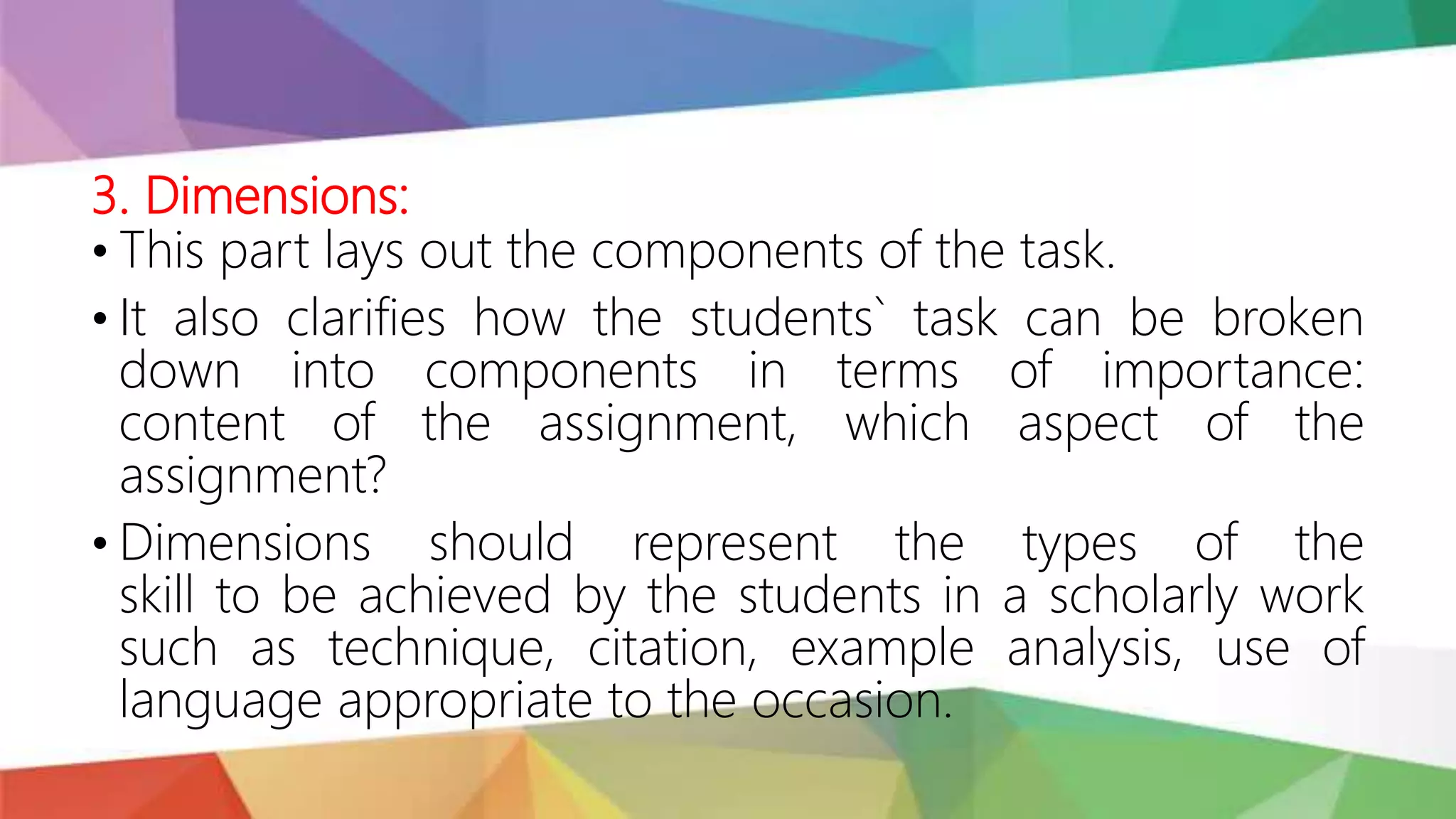 3. Dimensions:
• This part lays out the components of the task.
• It also clarifies how the students` task can be broken
down into components in terms of importance:
content of the assignment, which aspect of the
assignment?
• Dimensions should represent the types of the
skill to be achieved by the students in a scholarly work
such as technique, citation, example analysis, use of
language appropriate to the occasion.
 