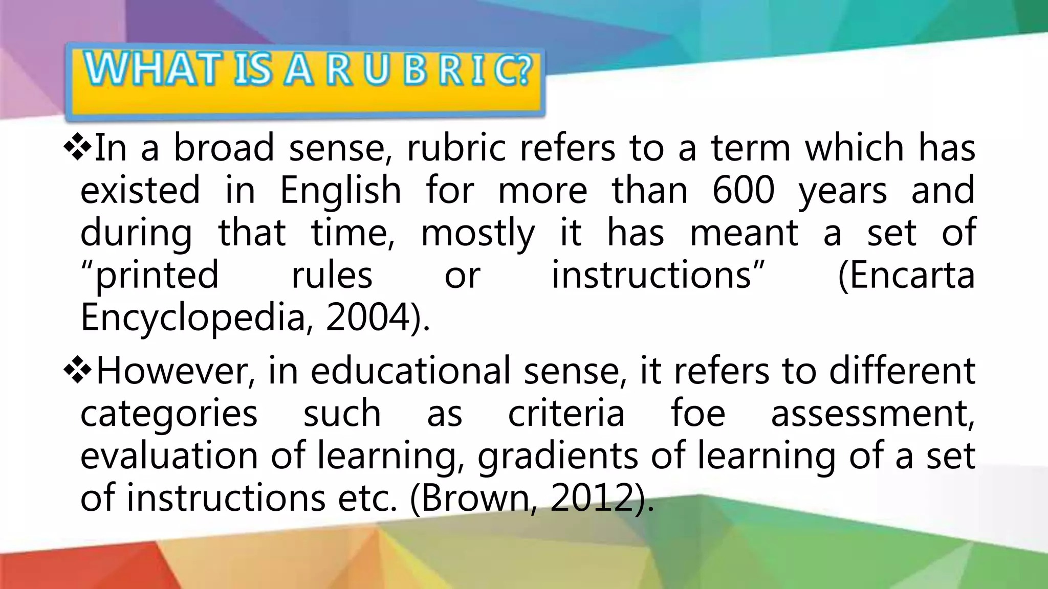 In a broad sense, rubric refers to a term which has
existed in English for more than 600 years and
during that time, mostly it has meant a set of
“printed rules or instructions” (Encarta
Encyclopedia, 2004).
However, in educational sense, it refers to different
categories such as criteria foe assessment,
evaluation of learning, gradients of learning of a set
of instructions etc. (Brown, 2012).
 
