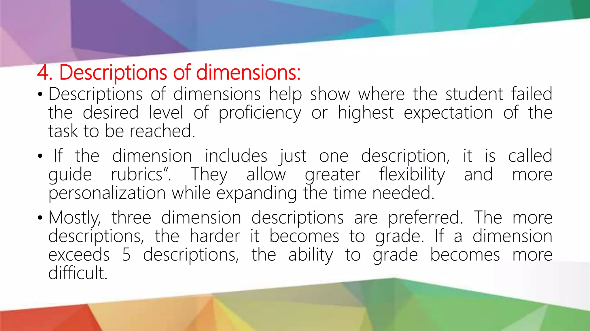 4. Descriptions of dimensions:
• Descriptions of dimensions help show where the student failed
the desired level of proficiency or highest expectation of the
task to be reached.
• If the dimension includes just one description, it is called
guide rubrics”. They allow greater flexibility and more
personalization while expanding the time needed.
• Mostly, three dimension descriptions are preferred. The more
descriptions, the harder it becomes to grade. If a dimension
exceeds 5 descriptions, the ability to grade becomes more
difficult.
 