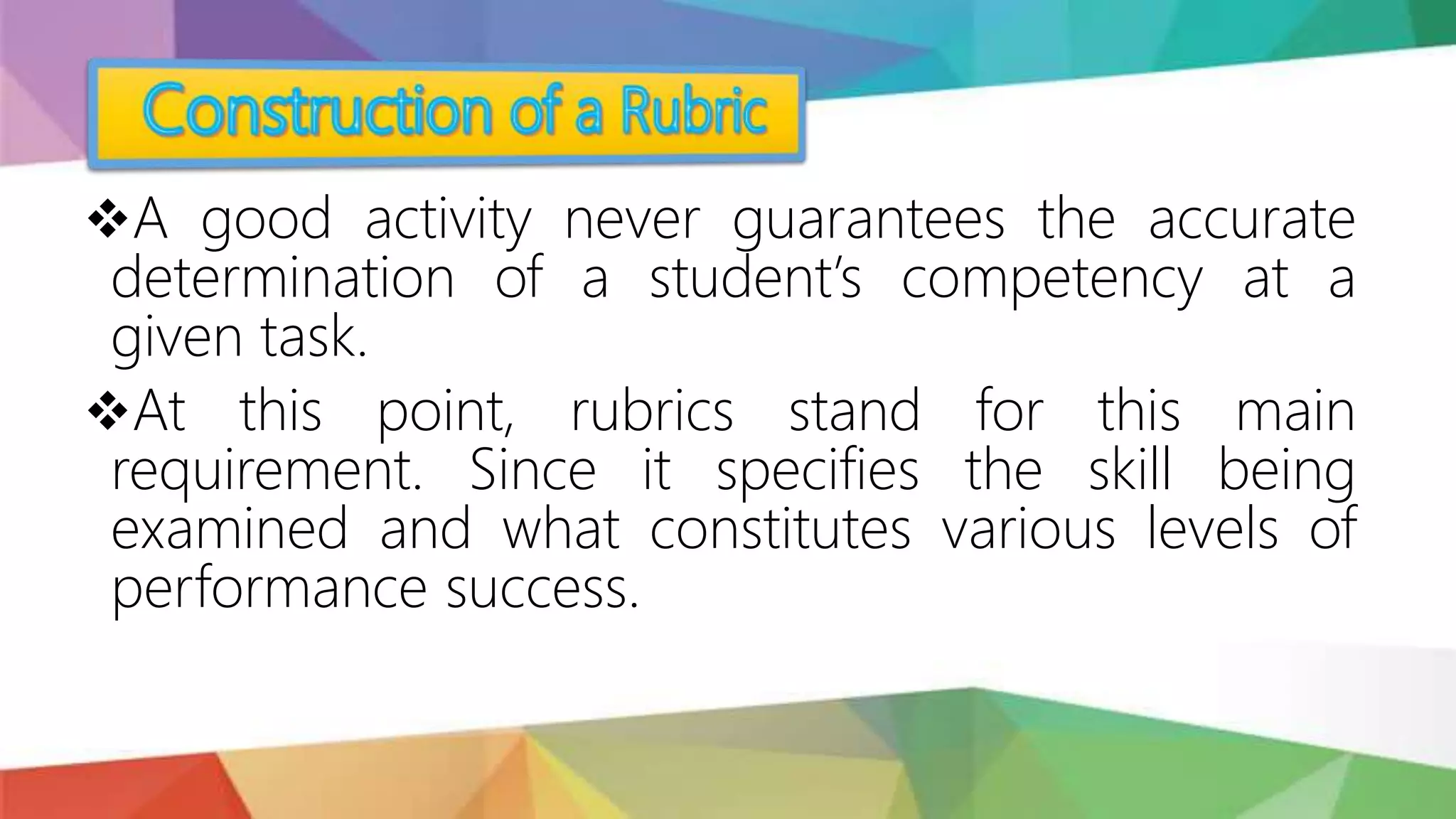 A good activity never guarantees the accurate
determination of a student’s competency at a
given task.
At this point, rubrics stand for this main
requirement. Since it specifies the skill being
examined and what constitutes various levels of
performance success.
 