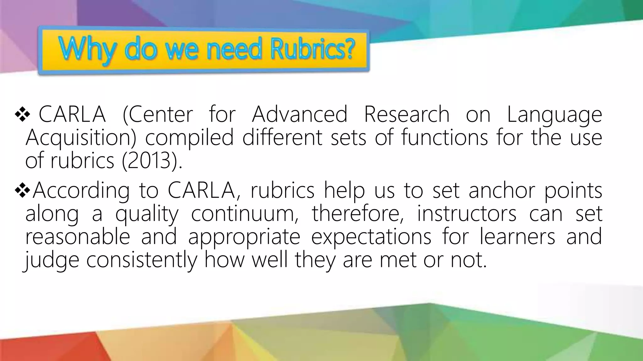  CARLA (Center for Advanced Research on Language
Acquisition) compiled different sets of functions for the use
of rubrics (2013).
According to CARLA, rubrics help us to set anchor points
along a quality continuum, therefore, instructors can set
reasonable and appropriate expectations for learners and
judge consistently how well they are met or not.
 