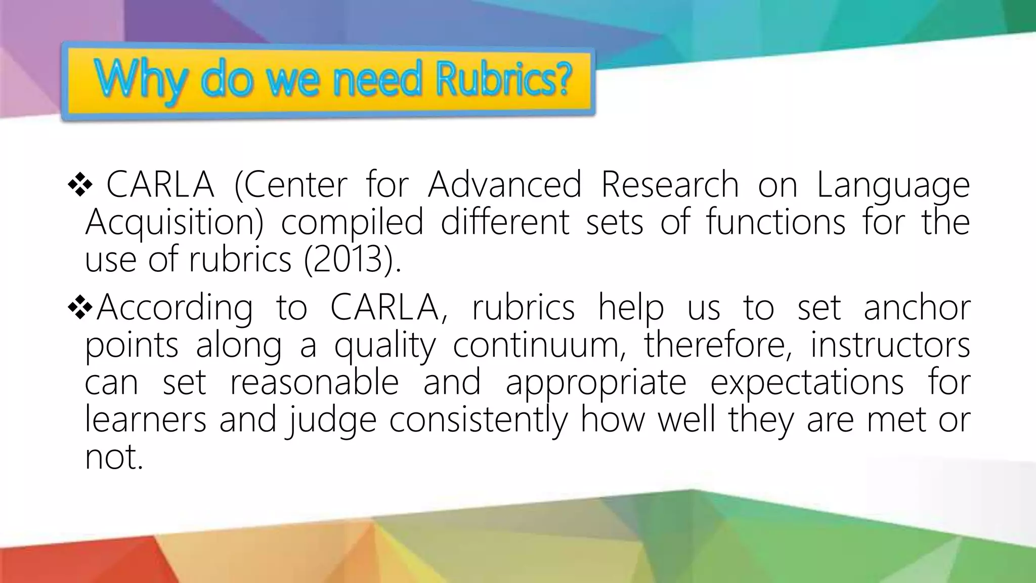  CARLA (Center for Advanced Research on Language
Acquisition) compiled different sets of functions for the
use of rubrics (2013).
According to CARLA, rubrics help us to set anchor
points along a quality continuum, therefore, instructors
can set reasonable and appropriate expectations for
learners and judge consistently how well they are met or
not.
 
