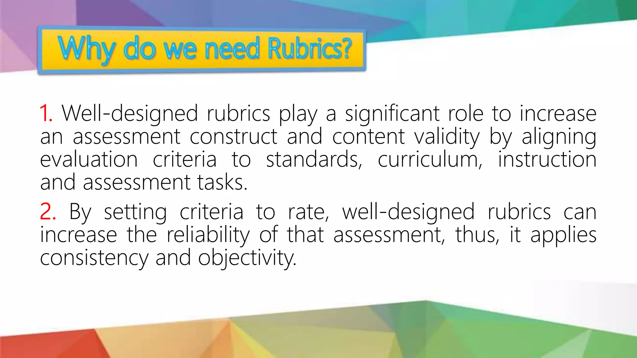 1. Well-designed rubrics play a significant role to increase
an assessment construct and content validity by aligning
evaluation criteria to standards, curriculum, instruction
and assessment tasks.
2. By setting criteria to rate, well-designed rubrics can
increase the reliability of that assessment, thus, it applies
consistency and objectivity.
 