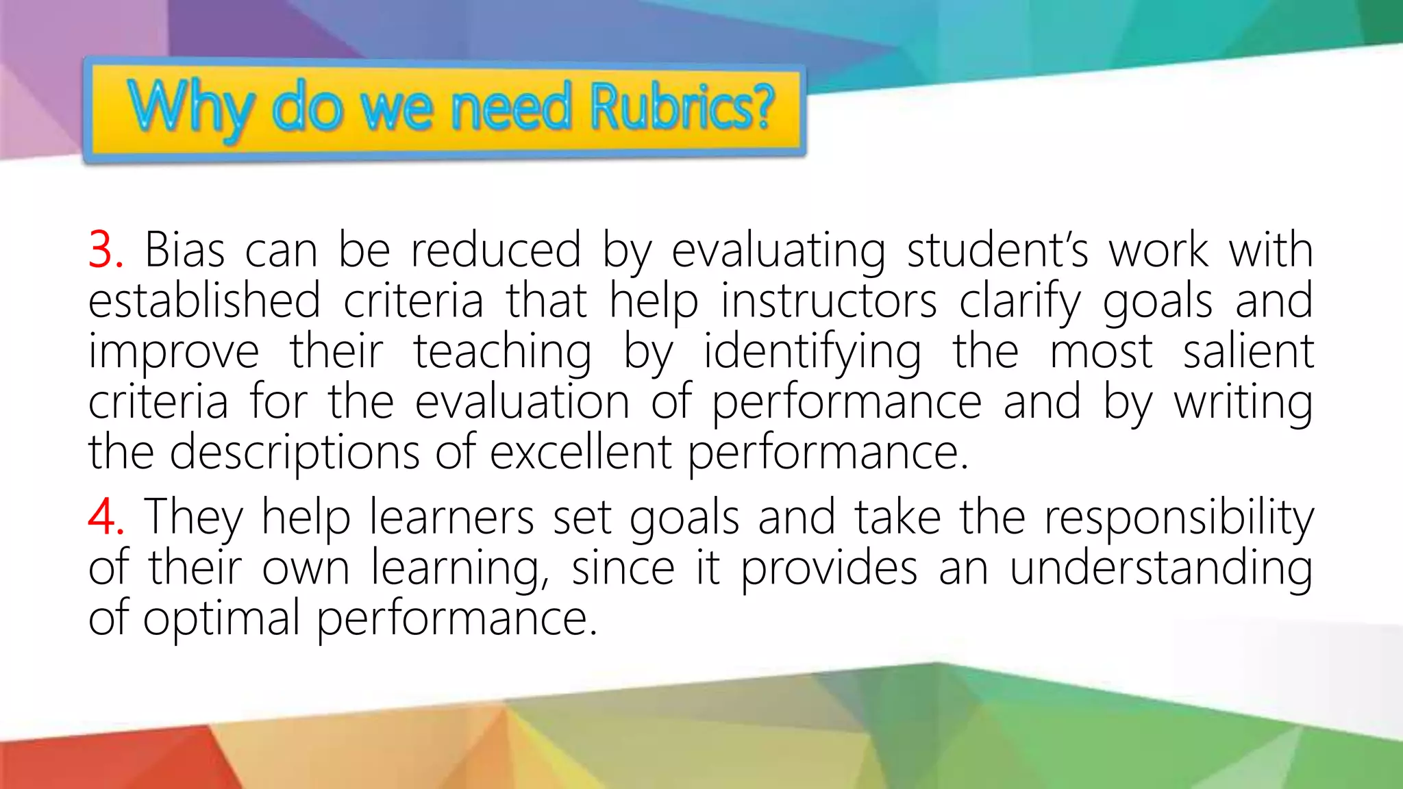 3. Bias can be reduced by evaluating student’s work with
established criteria that help instructors clarify goals and
improve their teaching by identifying the most salient
criteria for the evaluation of performance and by writing
the descriptions of excellent performance.
4. They help learners set goals and take the responsibility
of their own learning, since it provides an understanding
of optimal performance.
 