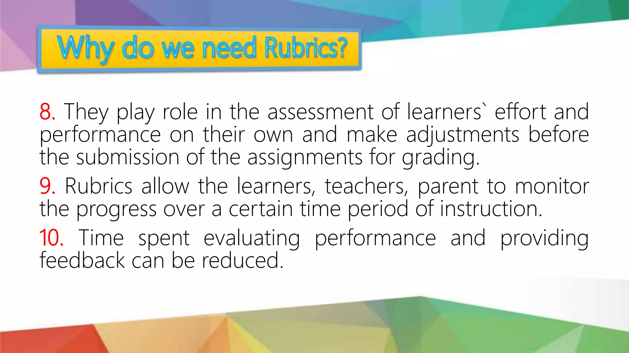 8. They play role in the assessment of learners` effort and
performance on their own and make adjustments before
the submission of the assignments for grading.
9. Rubrics allow the learners, teachers, parent to monitor
the progress over a certain time period of instruction.
10. Time spent evaluating performance and providing
feedback can be reduced.
 