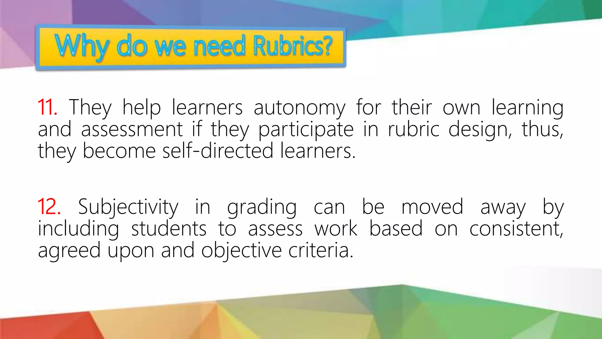 11. They help learners autonomy for their own learning
and assessment if they participate in rubric design, thus,
they become self-directed learners.
12. Subjectivity in grading can be moved away by
including students to assess work based on consistent,
agreed upon and objective criteria.
 