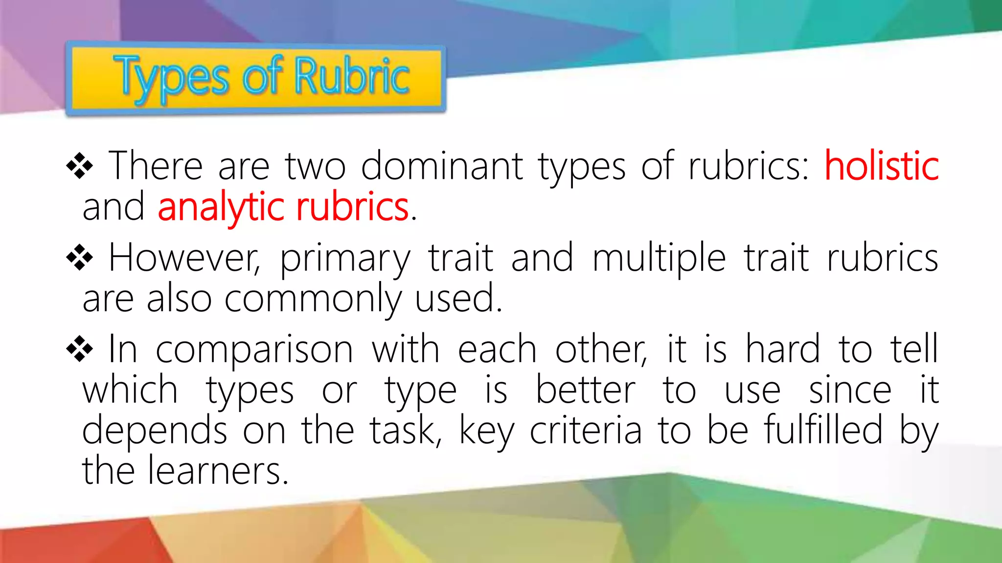  There are two dominant types of rubrics: holistic
and analytic rubrics.
 However, primary trait and multiple trait rubrics
are also commonly used.
 In comparison with each other, it is hard to tell
which types or type is better to use since it
depends on the task, key criteria to be fulfilled by
the learners.
 