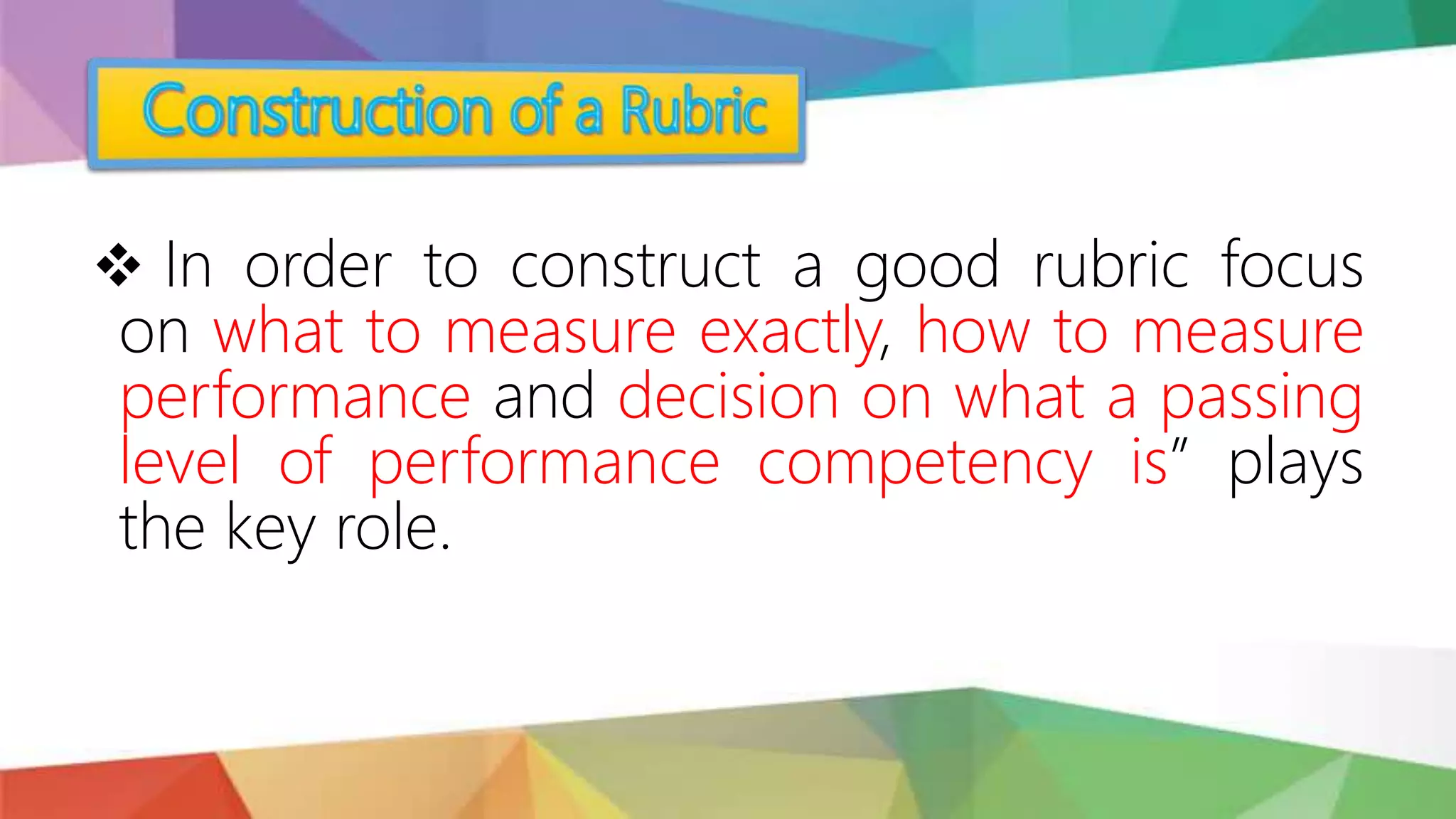  In order to construct a good rubric focus
on what to measure exactly, how to measure
performance and decision on what a passing
level of performance competency is” plays
the key role.
 