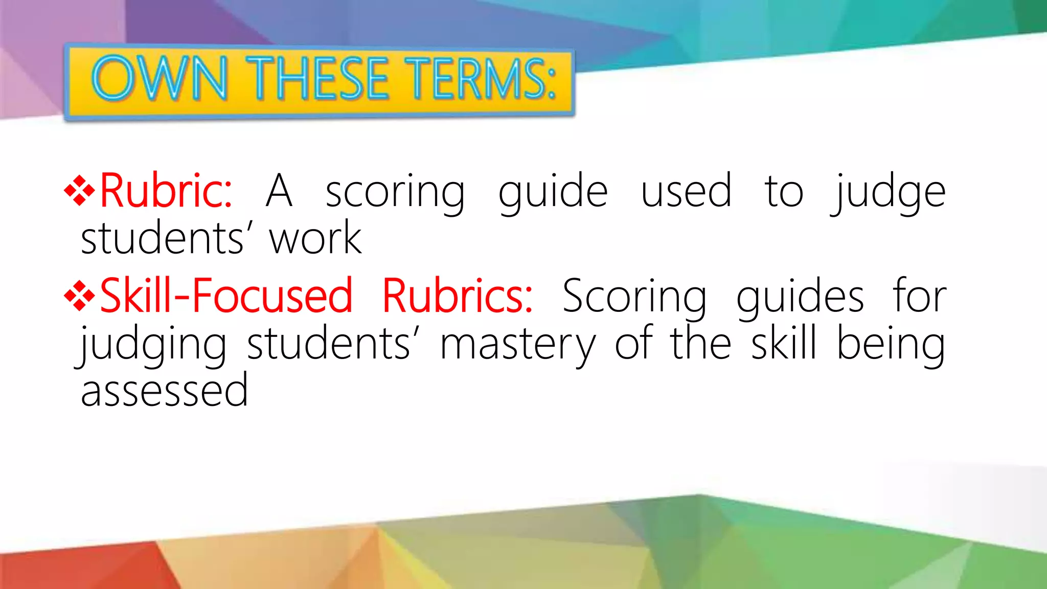Rubric: A scoring guide used to judge
students’ work
Skill-Focused Rubrics: Scoring guides for
judging students’ mastery of the skill being
assessed
 