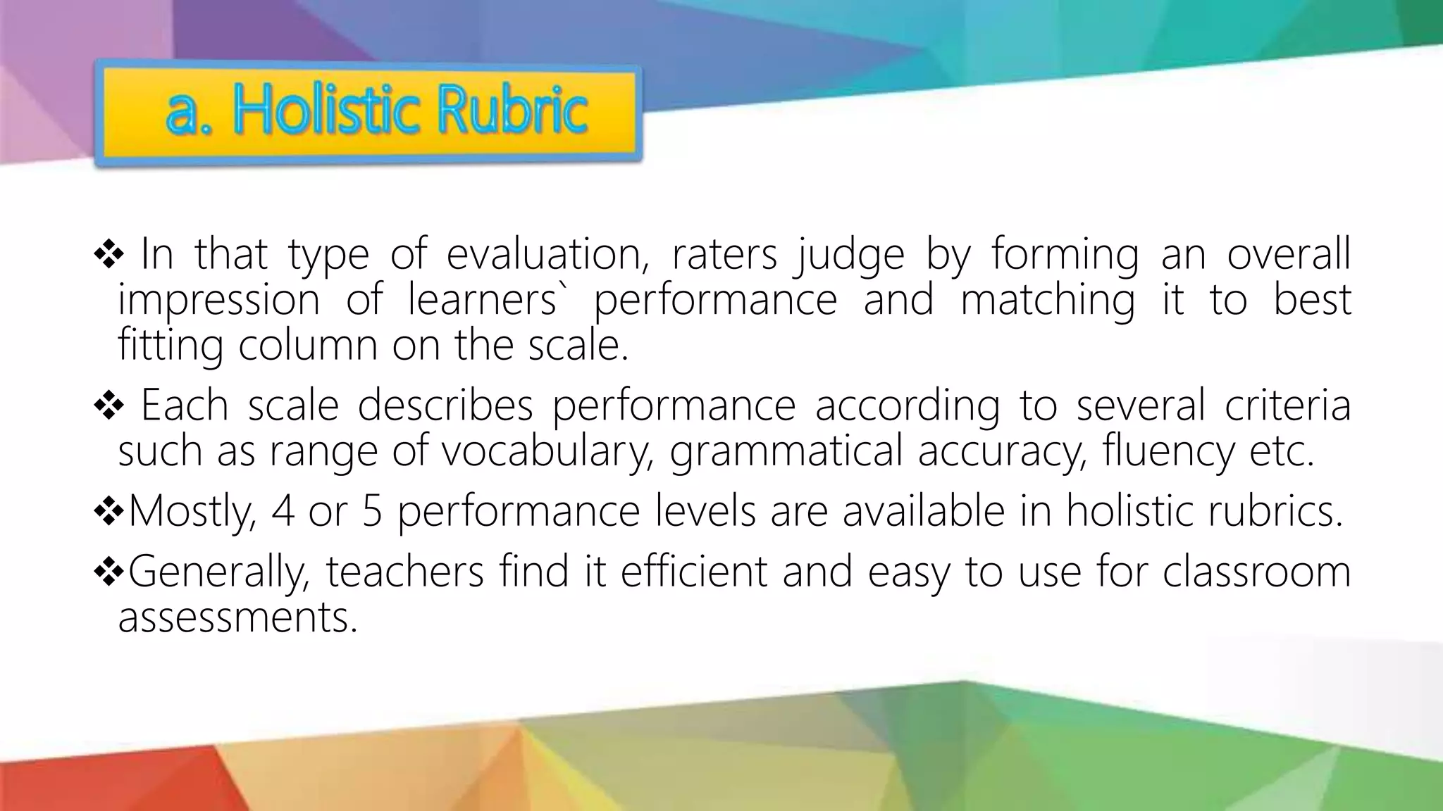  In that type of evaluation, raters judge by forming an overall
impression of learners` performance and matching it to best
fitting column on the scale.
 Each scale describes performance according to several criteria
such as range of vocabulary, grammatical accuracy, fluency etc.
Mostly, 4 or 5 performance levels are available in holistic rubrics.
Generally, teachers find it efficient and easy to use for classroom
assessments.
 
