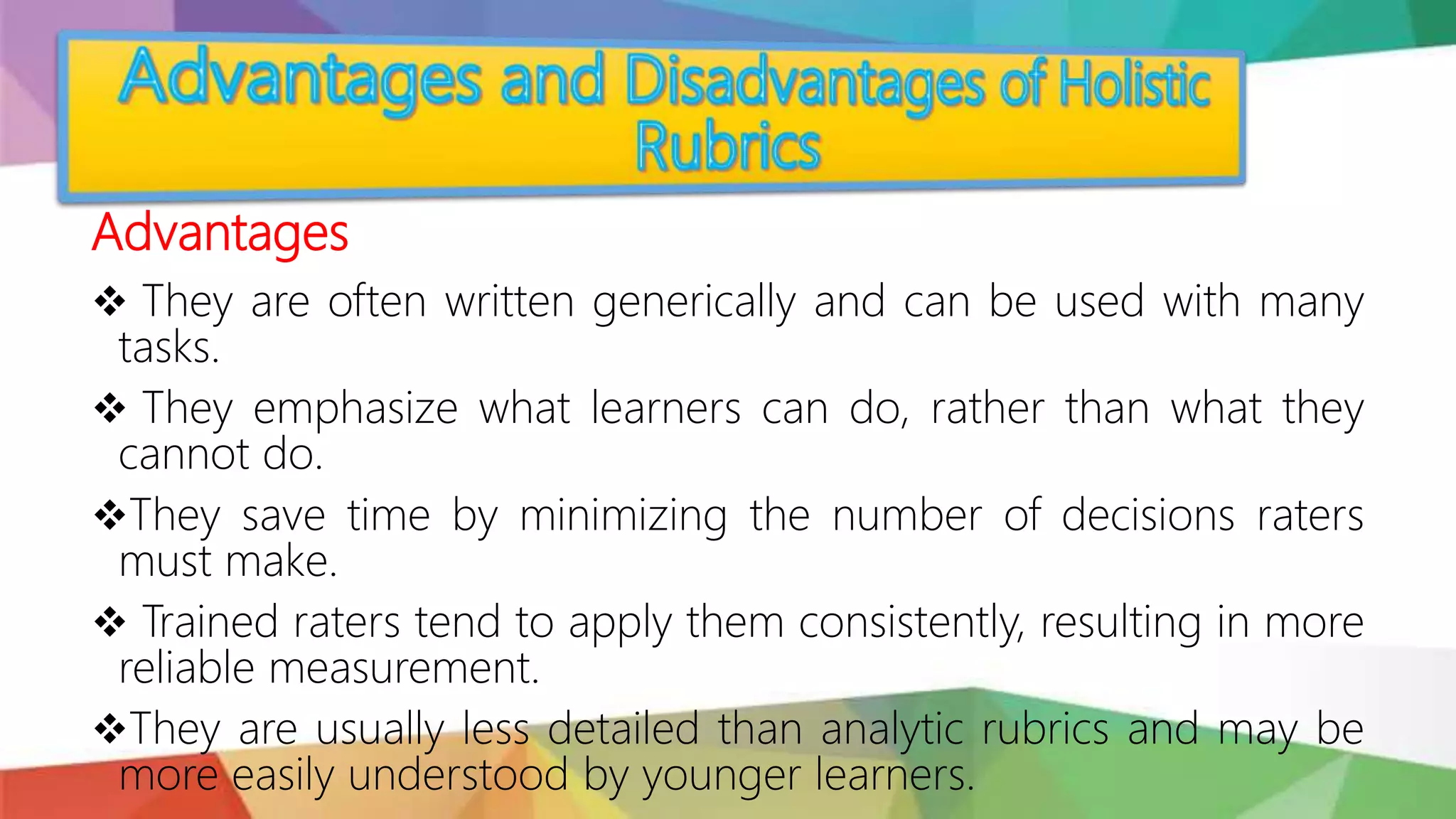 Advantages
 They are often written generically and can be used with many
tasks.
 They emphasize what learners can do, rather than what they
cannot do.
They save time by minimizing the number of decisions raters
must make.
 Trained raters tend to apply them consistently, resulting in more
reliable measurement.
They are usually less detailed than analytic rubrics and may be
more easily understood by younger learners.
 