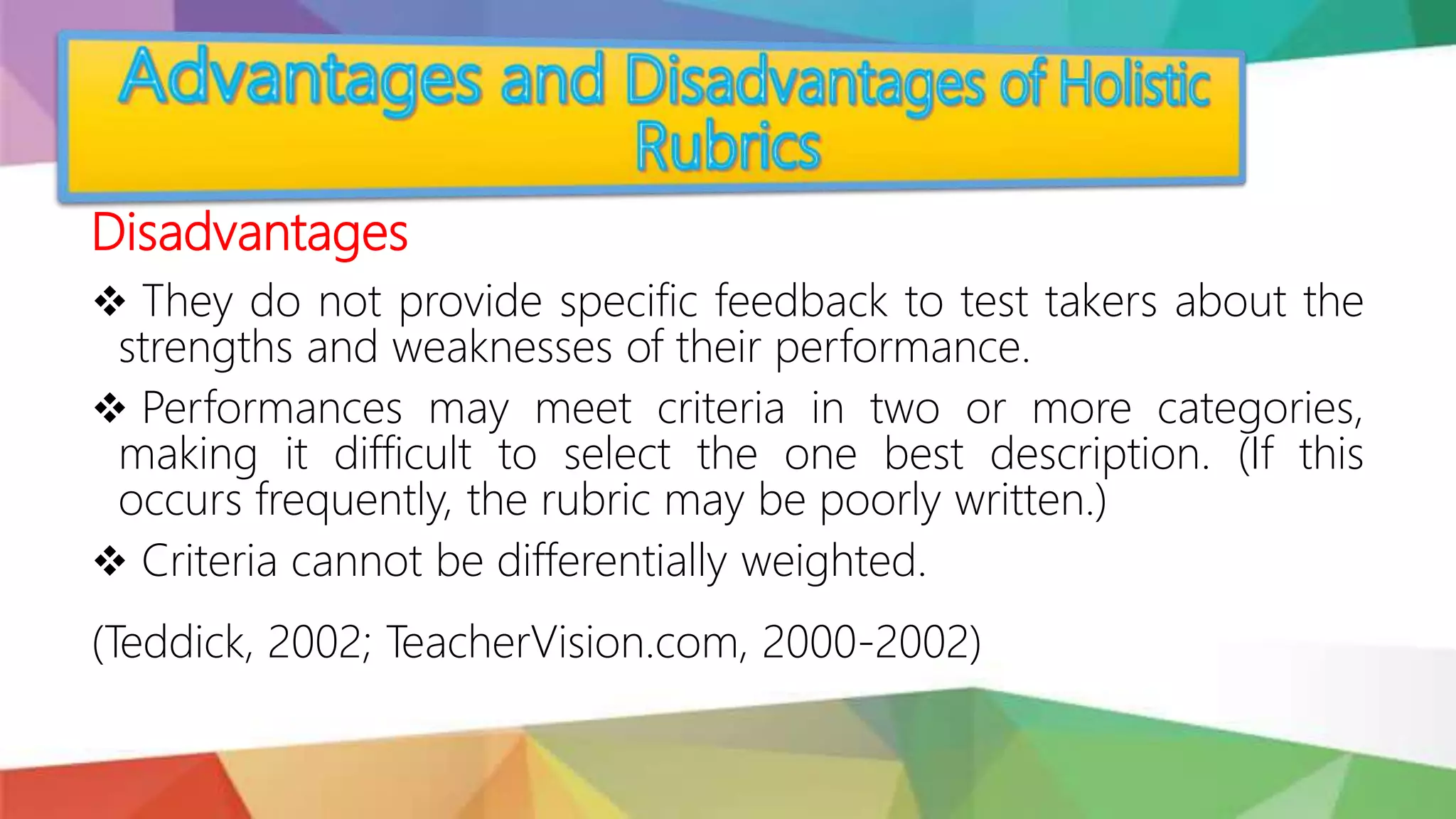 Disadvantages
 They do not provide specific feedback to test takers about the
strengths and weaknesses of their performance.
 Performances may meet criteria in two or more categories,
making it difficult to select the one best description. (If this
occurs frequently, the rubric may be poorly written.)
 Criteria cannot be differentially weighted.
(Teddick, 2002; TeacherVision.com, 2000-2002)
 