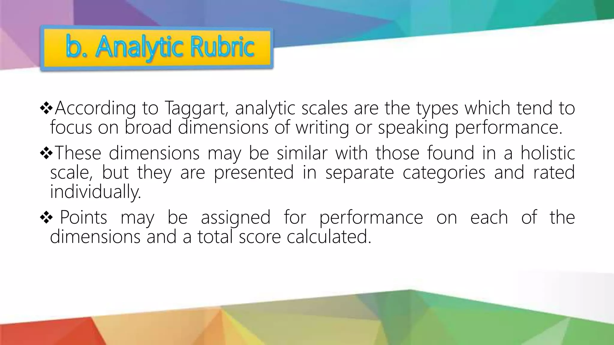 According to Taggart, analytic scales are the types which tend to
focus on broad dimensions of writing or speaking performance.
These dimensions may be similar with those found in a holistic
scale, but they are presented in separate categories and rated
individually.
 Points may be assigned for performance on each of the
dimensions and a total score calculated.
 