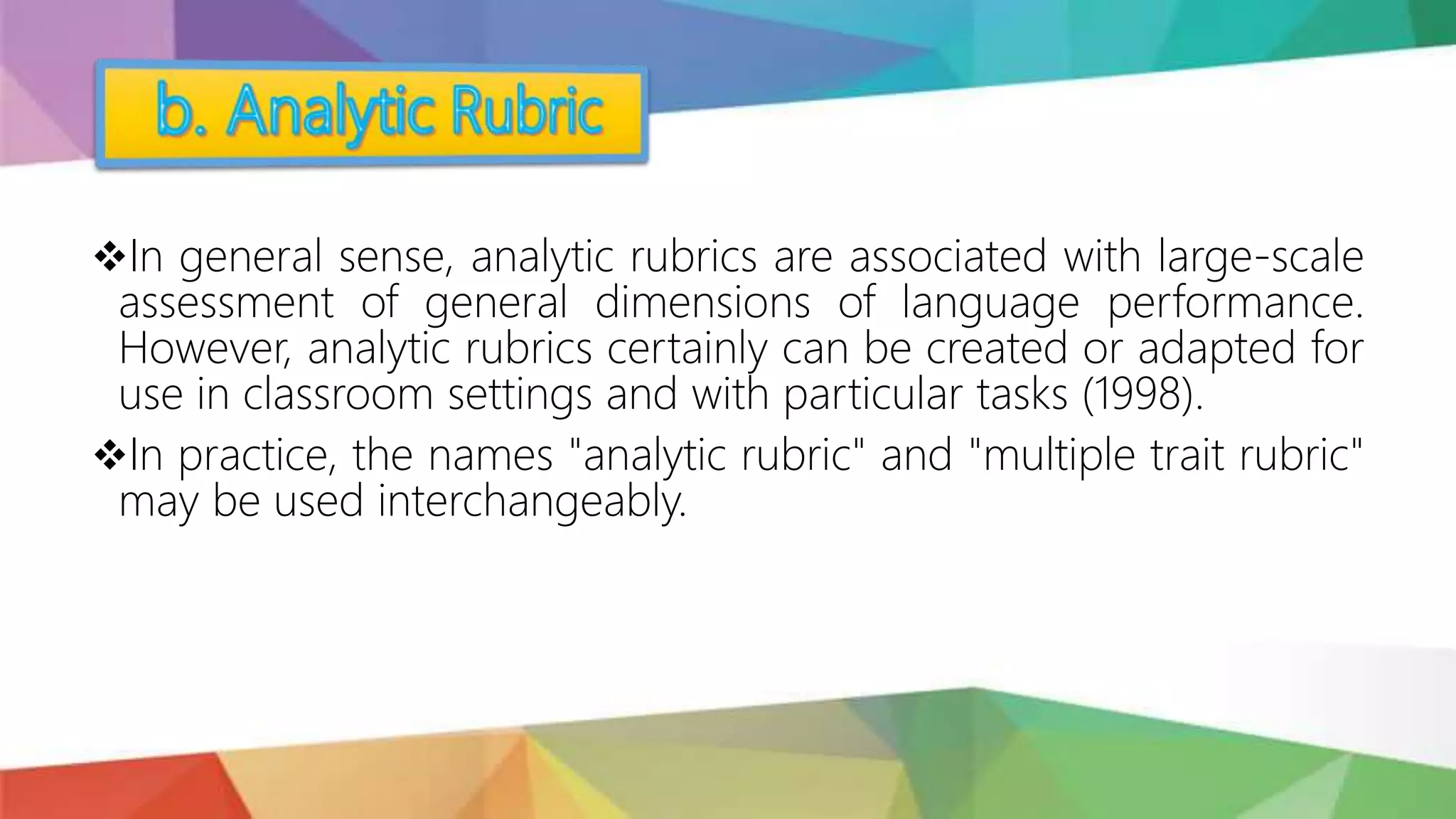 In general sense, analytic rubrics are associated with large-scale
assessment of general dimensions of language performance.
However, analytic rubrics certainly can be created or adapted for
use in classroom settings and with particular tasks (1998).
In practice, the names "analytic rubric" and "multiple trait rubric"
may be used interchangeably.
 
