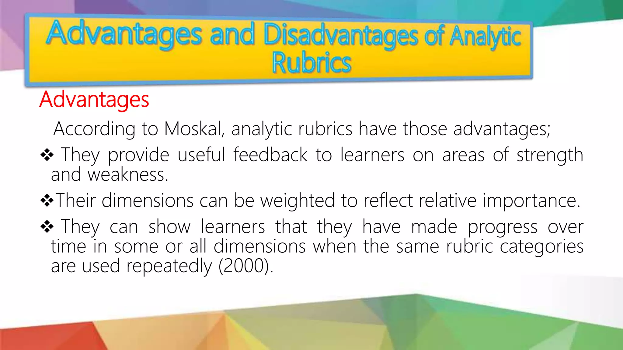 Advantages
According to Moskal, analytic rubrics have those advantages;
 They provide useful feedback to learners on areas of strength
and weakness.
Their dimensions can be weighted to reflect relative importance.
 They can show learners that they have made progress over
time in some or all dimensions when the same rubric categories
are used repeatedly (2000).
 