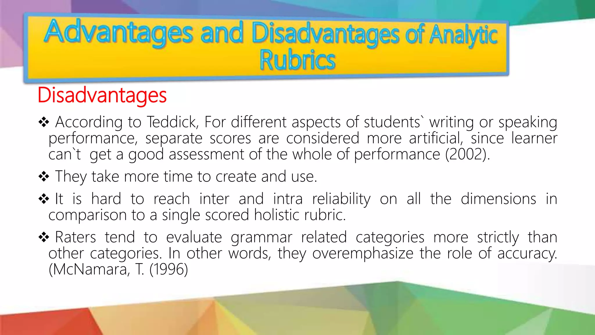 Disadvantages
 According to Teddick, For different aspects of students` writing or speaking
performance, separate scores are considered more artificial, since learner
can`t get a good assessment of the whole of performance (2002).
 They take more time to create and use.
 It is hard to reach inter and intra reliability on all the dimensions in
comparison to a single scored holistic rubric.
 Raters tend to evaluate grammar related categories more strictly than
other categories. In other words, they overemphasize the role of accuracy.
(McNamara, T. (1996)
 