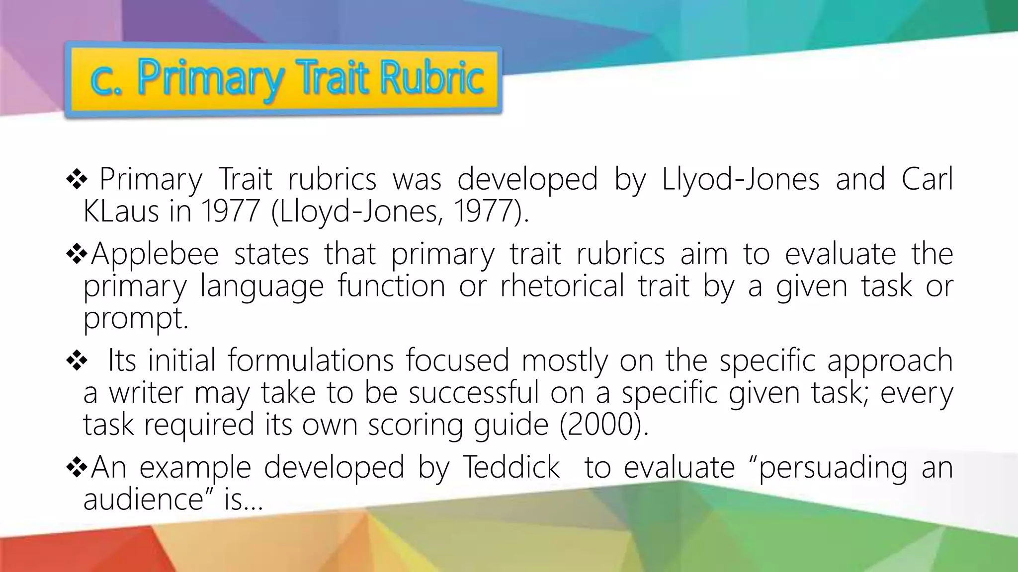  Primary Trait rubrics was developed by Llyod-Jones and Carl
KLaus in 1977 (Lloyd-Jones, 1977).
Applebee states that primary trait rubrics aim to evaluate the
primary language function or rhetorical trait by a given task or
prompt.
 Its initial formulations focused mostly on the specific approach
a writer may take to be successful on a specific given task; every
task required its own scoring guide (2000).
An example developed by Teddick to evaluate “persuading an
audience” is…
 